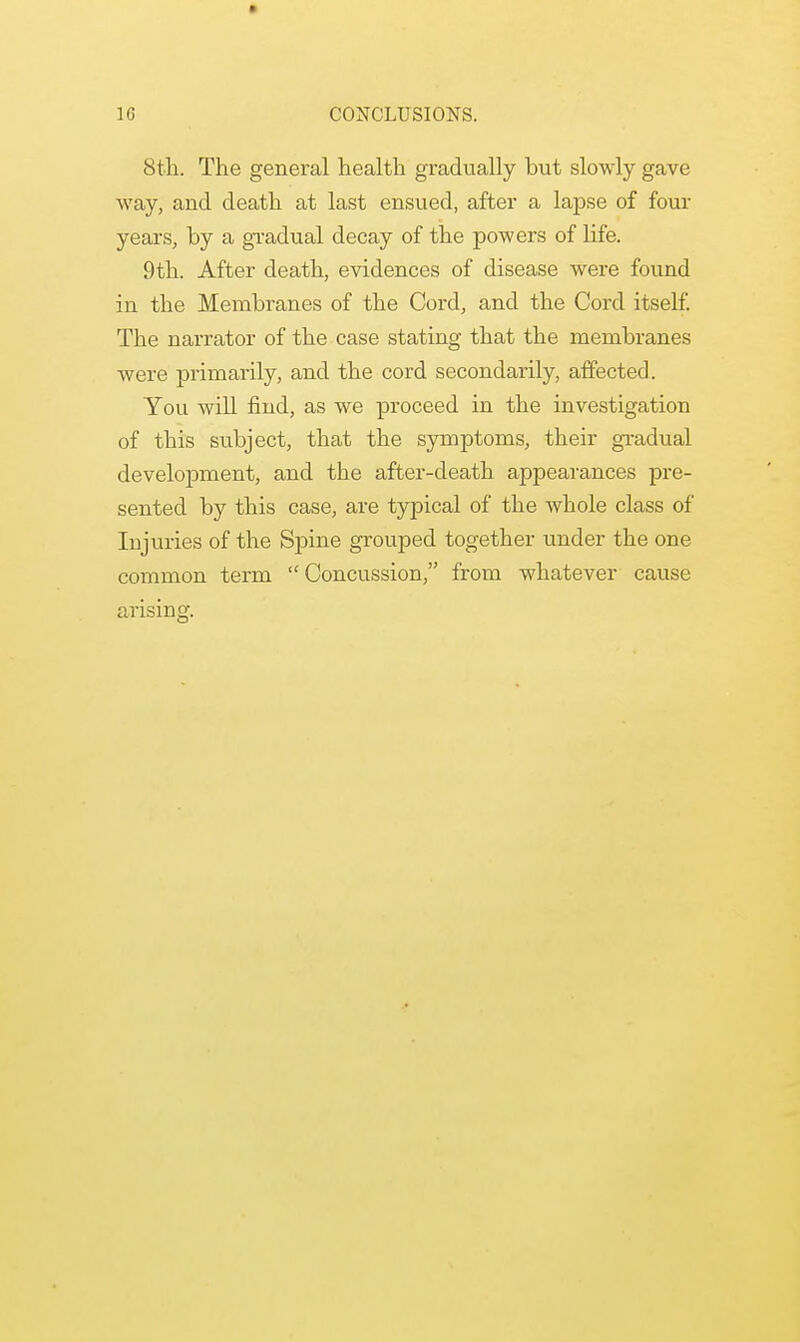 10 CONCLUSIONS. 8th. The general health gradually but slowly gave way, and death at last ensued, after a lapse of four years, by a gradual decay of the powers of life. 9th. After death, evidences of disease were found in the Membranes of the Cord, and the Cord itself. The narrator of the case stating that the membranes were primarily, and the cord secondarily, affected. You will find, as we proceed in the investigation of this subject, that the symptoms, their gradual development, and the after-death appearances pre- sented by this case, are typical of the whole class of Injuries of the Spine grouped together under the one common term Concussion, from whatever cause arising.