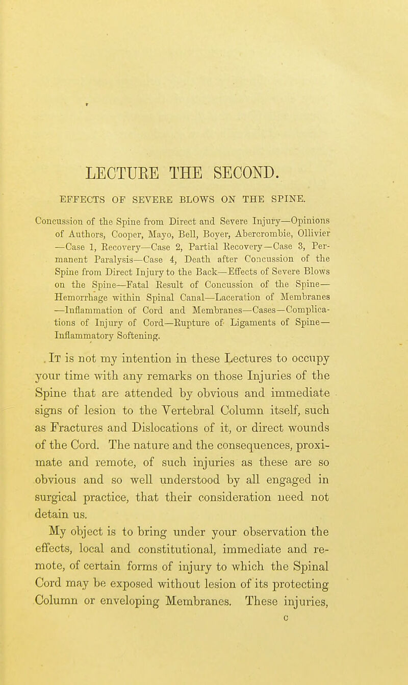 LECTUEE THE SECOND. EFFECTS OF SEVERE BLOWS ON THE SPINE. Concussion of the Spine from Direct and Severe Injury—Opinions of Authors, Cooper, Mayo, Bell, Boyer, Abercrombie, Ollivier —Case 1, Recovery—Case 2, Partial Recovery—Case 3, Per- manent Paralysis—Case 4, Death after Concussion of the Spine from Direct Injury to the Back—Effects of Severe Blows on the Spine—Fatal Result of Concussion of the Spine— Hemorrhage within Spinal Canal—Laceration of Membranes —Inflammation of Cord and Membranes—Cases—Complica- tions of Injury of Cord—Rupture of Ligaments of Spine— Inflammatory Softening. . It is not my intention in these Lectures to occupy your time with any remarks on those Injuries of the Spine that are attended hy ohvious and immediate signs of lesion to the Vertebral Column itself, such as Fractures and Dislocations of it, or direct wounds of the Cord. The nature and the consequences, proxi- mate and remote, of such injuries as these are so obvious and so well understood by all engaged in surgical practice, that their consideration need not detain us. My object is to bring under your observation the effects, local and constitutional, immediate and re- mote, of certain forms of injury to which the Spinal Cord may be exposed without lesion of its protecting Column or enveloping Membranes. These injuries, c