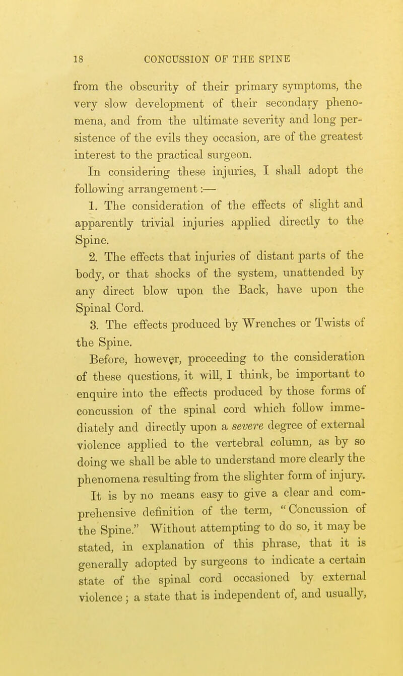 from the obscurity of their primary symptoms, the very slow development of their secondary pheno- mena, and from the ultimate severity and long per- sistence of the evils they occasion, are of the greatest interest to the practical surgeon. In considering these injuries, I shall adopt the following arrangement:— 1. The consideration of the effects of slight and apparently trivial injuries applied directly to the Spine. 2. The effects that injuries of distant parts of the body, or that shocks of the system, unattended by any direct blow upon the Back, have upon the Spinal Cord. 3. The effects produced by Wrenches or Twists of the Spine. Before, however, proceeding to the consideration of these questions, it will, I think, be important to enquire into the effects produced by those forms of concussion of the spinal cord which follow imme- diately and directly upon a severe degree of external violence applied to the vertebral column, as by so doing we shall be able to understand more clearly the phenomena resulting from the slighter form of injury. It is by no means easy to give a clear and com- prehensive definition of the term, Concussion of the Spine. Without attempting to do so, it may be stated, in explanation of this phrase, that it is generally adopted by surgeons to indicate a certain state of the spinal cord occasioned by external violence; a state that is independent of, and usually,