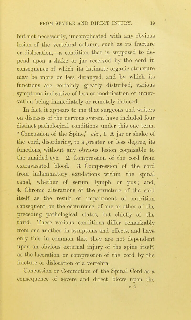 but not necessarily, uncomplicated with any obvious lesion of the vertebral column, such as its fracture or dislocation,—a condition that is supposed to de- pend upon a shake or jar received by the cord, in consequence of which its intimate organic structure may be more or less deranged, and by which its functions are certainly greatly disturbed, various symptoms indicative of loss or modification of inner- vation being immediately or remotely induced. In fact, it appears to me that surgeons and writers on diseases of the nervous system have included four distinct pathological conditions under this one term, Concussion of the Spine, viz., 1. Ajar or shake of the cord, disordering, to a greater or less degree, its functions, without any obvious lesion cognizable to the unaided eye. 2. Compression of the cord from extravasated blood. 3. Compression of the cord from inflammatory exudations within the spinal canal, whether of serum, lymph, or pus; and, 4. Chronic alterations of the structure of the cord itself as the result of impairment of nutrition consequent on the occurrence of one or other of the preceding pathological states, but chiefly of the third. These various conditions differ remarkably from one another in symptoms and effects, and have only this in common that they are not dependent upon an obvious external injury of the spine itself, as the laceration or compression of the cord by the fracture or dislocation of a vertebra. Concussion or Commotion of the Spinal Cord as a consequence of severe and direct blows upon the c 2