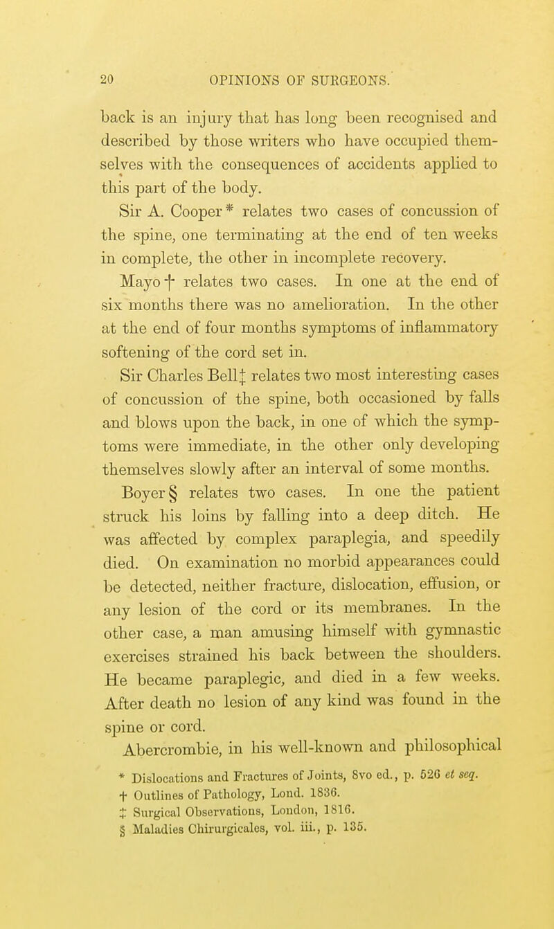 back is an injury that has long been recognised and described by those writers who have occupied them- selves with the consequences of accidents applied to this part of the body. Sir A. Cooper * relates two cases of concussion of the spine, one terminating at the end of ten weeks in complete, the other in incomplete recovery. Mayo-f- relates two cases. In one at the end of six months there was no amelioration. In the other at the end of four months symptoms of inflammatory softening of the cord set in. Sir Charles BellJ relates two most interesting cases of concussion of the spine, both occasioned by falls and blows upon the back, in one of which the symp- toms were immediate, in the other only developing themselves slowly after an interval of some months. Boyer§ relates two cases. In one the patient struck his loins by falling into a deep ditch. He was affected by complex paraplegia, and speedily died. On examination no morbid appearances could be detected, neither fracture, dislocation, effusion, or any lesion of the cord or its membranes. In the other case, a man amusing himself with gymnastic exercises strained his back between the shoulders. He became paraplegic, and died in a few weeks. After death no lesion of any kind was found in the spine or cord. Abercrombie, in his well-known and philosophical * Dislocations and Fractures of Joints, 8vo ed., p. 526 et seq. t Outlines of Pathology, Lond. 1836. £ Surgical Observations, London, 1816. § Maladies Chirurgicales, vol. iii., p. 135.