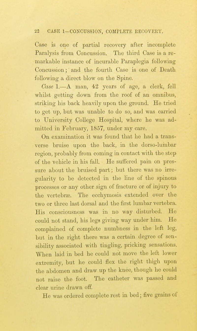 Case is one of partial recovery after incomplete Paralysis from Concussion. The third Case is a re- markable instance of incurable Paraplegia following Concussion;' and the fourth Case is one of Death following a direct blow on the Spine. Case 1.—A man, 42 years of age, a clerk, fell whilst getting down from the roof of an omnibus, striking his back heavily upon the ground. He tried to get up, but was unable to do so, and was carried to University College Hospital, where he was ad- mitted in February, 1857, under my care. On examination it was found that he had a trans- verse bruise upon the back, in the dorso-luinbar region, probably from coming in contact with the step of the vehicle in his fall. He suffered pain on pres- sure about the bruised part; but there was no irre- gularity to be detected in the line of the spinous processes or any other sign of fracture or of injury to the vertebrae. The ecchymosis extended over the two or three last dorsal and the first lumbar vertebra. His consciousness was in no way disturbed. He could not stand, his legs giving way under him. He complained of complete numbness in the left leg, but in the right there was a certain degree of sen- sibility associated with tingling, pricking sensations. When laid in bed he could not move the left lower extremity, but he could flex the right thigh upon the abdomen and draw up the knee, though he could not raise the foot. The catheter was passed and clear urine drawn off. He was ordered complete rest in bed; five grains of