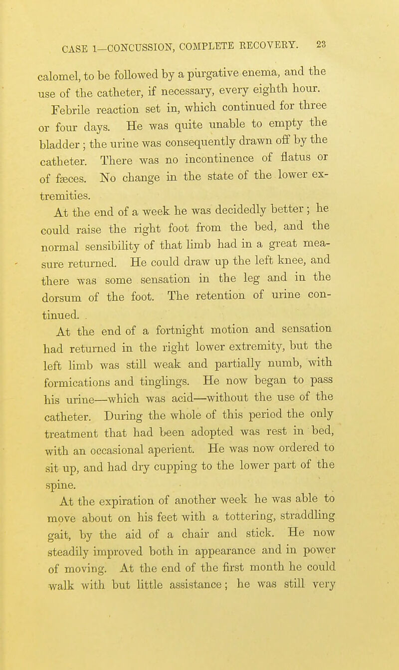 calomel, to be followed by a purgative enema, and the use of the catheter, if necessary, every eighth hour. Febrile reaction set in, which continued for three or four days. He was quite unable to empty the bladder; the urine was consequently drawn off by the catheter. There was no incontinence of flatus or of faeces. No change in the state of the lower ex- tremities. At the end of a week he was decidedly better; he could raise the right foot from the bed, and the normal sensibility of that limb had in a great mea- sure returned. He could draw up the left knee, and there was some sensation in the leg and in the dorsum of the foot. The retention of urine con- tinued. . At the end of a fortnight motion and sensation had returned in the right lower extremity, but the left limb was still weak and partially numb, with formications and tinglings. He now began to pass his urine—which was acid—without the use of the catheter. During the whole of this period the only treatment that had been adopted was rest in bed, with an occasional aperient. He was now ordered to sit up, and had dry cupping to the lower part of the spine. At the expiration of another week he was able to move about on his feet with a tottering, straddling gait, by the aid of a chair and stick. He now steadily improved both in appearance and in power of moving. At the end of the first month he could walk with but little assistance; he was still very