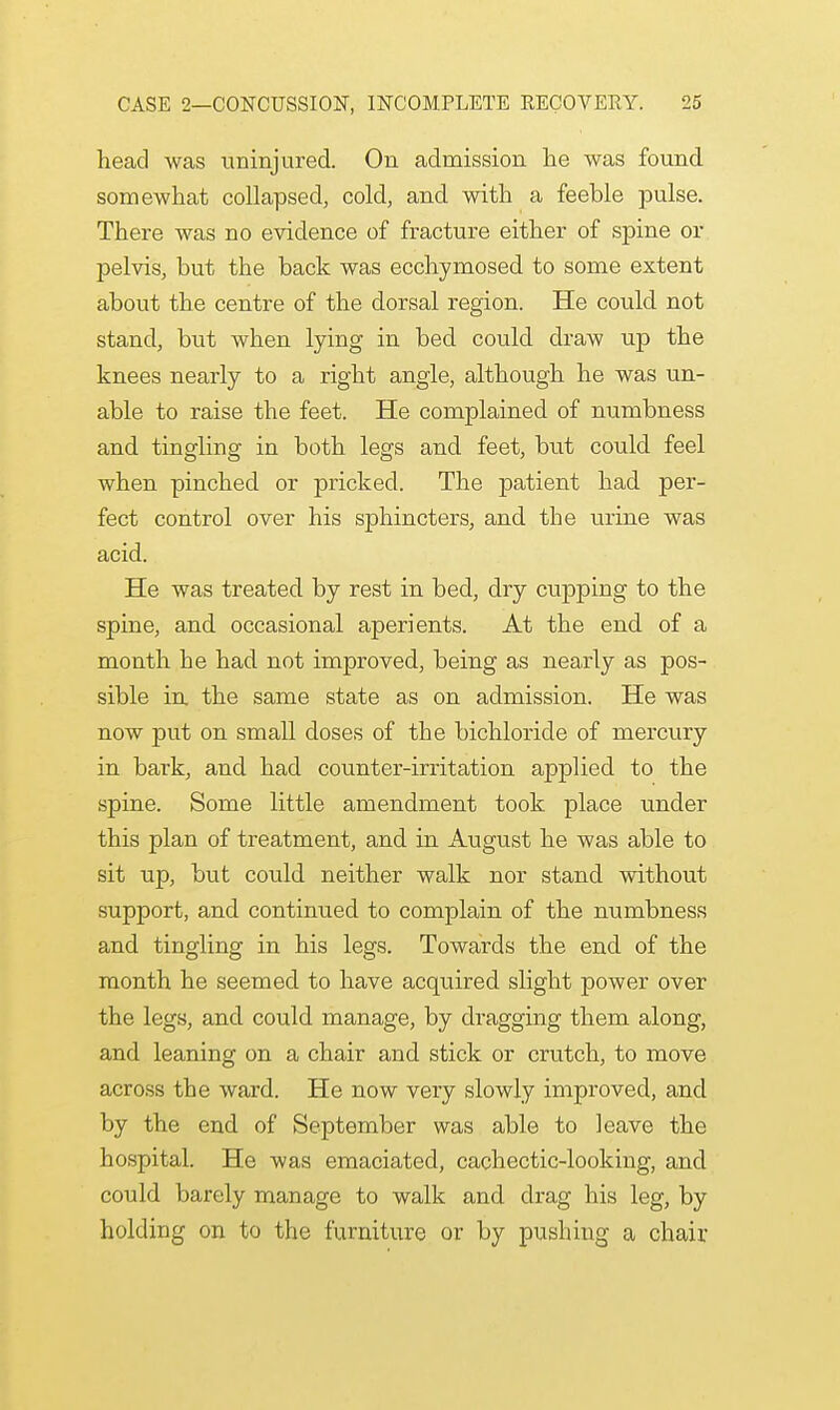 head was uninjured. On admission lie was found somewhat collapsed, cold, and with a feeble pulse. There was no evidence of fracture either of spine or pelvis, but the back was ecchymosed to some extent about the centre of the dorsal region. He could not stand, but when lying in bed could draw up the knees nearly to a right angle, although he was un- able to raise the feet. He complained of numbness and tingling in both legs and feet, but could feel when pinched or pricked. The patient had per- fect control over his sphincters, and the urine was acid. He was treated by rest in bed, dry cupping to the spine, and occasional aperients. At the end of a month he had not improved, being as nearly as pos- sible in. the same state as on admission. He was now put on small doses of the bichloride of mercury in bark, and had counter-irritation applied to the spine. Some little amendment took place under this plan of treatment, and in August he was able to sit up, but could neither walk nor stand without support, and continued to complain of the numbness and tingling in his legs. Towards the end of the month he seemed to have acquired slight power over the legs, and could manage, by dragging them along, and leaning on a chair and stick or crutch, to move across the ward. He now very slowly improved, and by the end of September was able to leave the hospital. He was emaciated, cachectic-looking, and could barely manage to walk and drag his leg, by holding on to the furniture or by pushing a chair