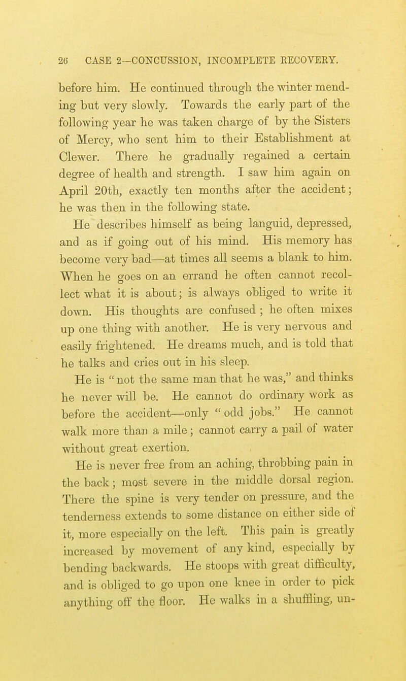 before him. He continued through the winter mend- ing but very slowly. Towards the early part of the following year he was taken charge of by the Sisters of Mercy, who sent him to their Establishment at Clewer. There he gradually regained a cex-tain degree of health and strength. I saw him again on April 20th, exactly ten months after the accident; he was then in the following state. He describes himself as being languid, depressed, and as if going out of his mind. His memory has become veiy bad—at times all seems a blank to him. When he goes on an errand he often cannot recol- lect what it is about; is always obliged to write it down. His thoughts are confused ; he often mixes up one thing with another. He is very nervous and easily frightened. He dreams much, and is told that he talks and cries out in his sleep. He is  not the same man that he was, and thinks he never will be. He cannot do ordinary work as before the accident—only  odd jobs. He cannot walk more than a mile; cannot carry a pail of water without great exertion. He is never free from an aching, throbbing pain in the back; most severe in the middle dorsal region. There the spine is very tender on pressure, and the tenderness extends to some distance on either side of it, more especially on the left. This pain is greatly increased by movement of any kind, especially by bending backwards. He stoops with great difficulty, and is obliged to go upon one knee in order to pick anything off the floor. He walks in a shuffling, un-