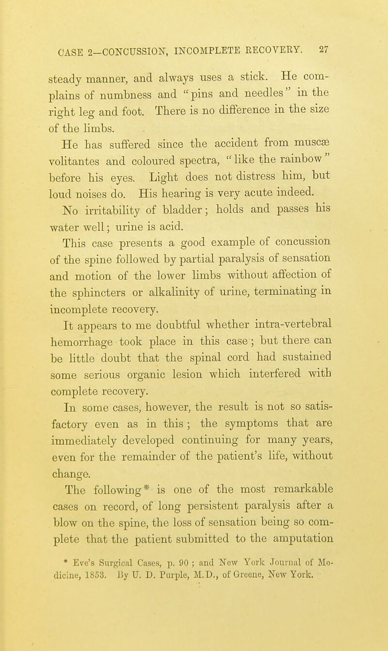 steady manner, and always uses a stick. He com- plains of numbness and  pins and needles in the right lee and foot. There is no difference in the size of the limbs. He bas suffered since the accident from muscse volitantes and coloured spectra,  like the rainbow  before his eyes. Light does not distress him, but loud noises do. His hearing is very acute indeed. No irritability of bladder; holds and passes his water well; urine is acid. This case presents a good example of concussion of the spine followed by partial paralysis of sensation and motion of the lower limbs without affection of the sphincters or alkalinity of urine, terminating in incomplete recovery. It appears to me doubtful whether intra-vertebral hemorrhage took place in this case; but there can be little doubt that the spinal cord had sustained some serious organic lesion which interfered witb complete recovery. In some cases, however, the result is not so satis- factory even as in this ; the symptoms that are immediately developed continuing for many years, even for the remainder of the patient's life, without change. The following* is one of the most remarkable cases on record, of long persistent paralysis after a blow on the spine, the loss of sensation being so com- plete that the patient submitted to the amputation * Eve's Surgical Cases, p. 90 ; and New York Journal of Mo- dicine, 1853. ISy U. D. Purple, M.D., of Greene, New York.