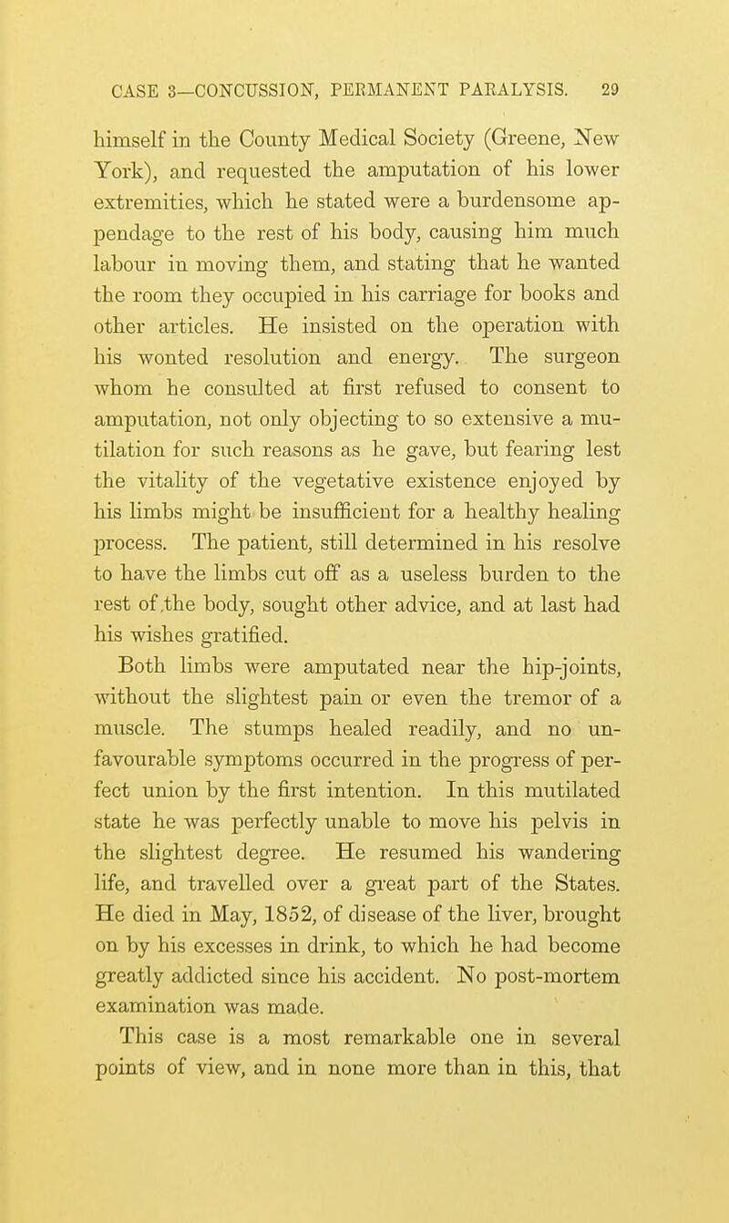 himself in the County Medical Society (Greene, New York), and requested the amputation of his lower extremities, which he stated were a burdensome ap- pendage to the rest of his body, causing him much labour in moving them, and stating that he wanted the room they occupied in his carriage for books and other articles. He insisted on the operation with his wonted resolution and energy. The surgeon whom he consulted at first refused to consent to amputation, not only objecting to so extensive a mu- tilation for such reasons as he gave, but fearing lest the vitality of the vegetative existence enjoyed by his limbs might be insufficient for a healthy healing process. The patient, still determined in his resolve to have the limbs cut off as a useless burden to the rest of .the body, sought other advice, and at last had his wishes gratified. Both limbs were amputated near the hip-joints, without the slightest pain or even the tremor of a muscle. The stumps healed readily, and no un- favourable symptoms occurred in the progress of per- fect union by the first intention. In this mutilated state he was perfectly unable to move his pelvis in the slightest degree. He resumed his wandering life, and travelled over a great part of the States. He died in May, 1852, of disease of the liver, brought on by his excesses in drink, to which he had become greatly addicted since his accident. No post-mortem examination was made. This case is a most remarkable one in several points of view, and in none more than in this, that