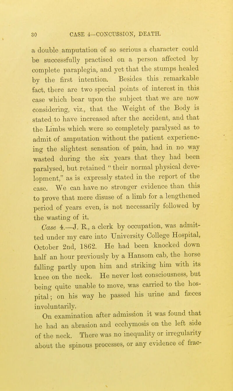 a double amputation of so serious a character could be successfully practised on a person affected by- complete paraplegia, and yet tbat the stumps healed by the first intention Besides this remarkable fact, there are two special points of interest in this case which bear upon the subject that we are now considering, viz., that the Weight of the Body is stated to have increased after the accident, and that the Limbs which were so completely paralysed as to admit of amputation without the patient experienc- ing the slightest sensation of pain, had in no way wasted during the six years that they had been paralysed, but retained  their normal physical deve- lopment, as is expressly stated in the report of the case. We can have no stronger evidence than this to prove that mere disuse of a limb for a lengthened period of years even, is not necessarily followed by the wasting of it. Qase 4,—J. R, a clerk by occupation, was admit- ted under my care into University College Hospital, October 2nd, 1862. He had been knocked down half an hour previously by a Hansom cab, the horse falling partly upon him and striking him with its knee on the neck. He never lost consciousness, but being quite unable to move, was carried to the hos- pital; on his way he passed his urine and feces involuntarily. On examination after admission it was found that he had an abrasion and ecchymosis on the left side of the neck. There was no inequality or irregularity about the spinous processes, or any evidence of frac- \