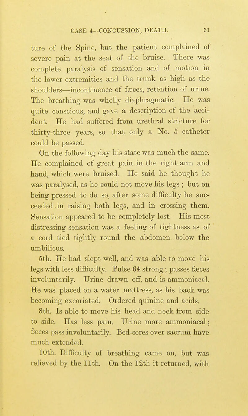 ture of the Spine, but the patient complained of severe pain at the seat of the bruise. There was complete paralysis of sensation and of motion in the lower extremities and the trunk as high as the shoulders—incontinence of faeces, retention of urine. The breathing was wholly diaphragmatic. He was quite conscious, and gave a description of the acci- dent. He had suffered from urethral stricture for thirty-three years, so that only a No. 5 catheter could be passed. On the following day his state was much the same. He complained of great pain in the right arm and hand, which were bruised. He said he thought he was paralysed, as he could not move his legs ; but on being pressed to do so, after some difficulty he suc- ceeded, in raising both legs, and in crossing them. Sensation appeared to be completely lost. His most distressing sensation was a feeling of tightness as of a cord tied tightly round the abdomen below the umbilicus. 5th. He had slept well, and was able to move his legs with less difficulty. Pulse 64 strong; passes faeces involuntarily. Urine drawn off, and is ammoniacal. He was placed on a water mattress, as his back was becoming excoriated. Ordered quinine and acids. 8th. Is able to move his head and neck from side to side. Has less pain. Urine more ammoniacal; faeces pass involuntarily. Bed-sores over sacrum have much extended. 10th. Difficulty of breathing came on, but was relieved by the 11th. On the 12th it returned, with