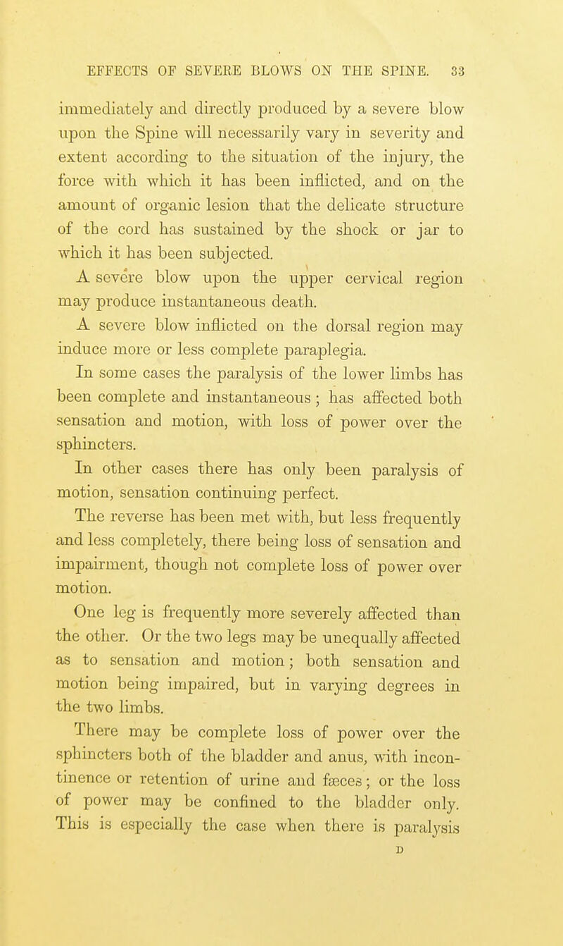 immediately and directly produced by a severe blow upon the Spine will necessarily vary in severity and extent according to the situation of the injury, the force with which it has been inflicted, and on the amount of organic lesion that the delicate structure of the cord has sustained by the shock or jar to which it has been subjected. A severe blow upon the upper cervical region may produce instantaneous death. A severe blow inflicted on the dorsal region may induce more or less complete paraplegia. In some cases the paralysis of the lower limbs has been complete and instantaneous ; has affected both sensation and motion, with loss of power over the sphincters. In other cases there has only been paralysis of motion, sensation continuing perfect. The reverse has been met with, but less frequently and less completely, there being loss of sensation and impairment, though not complete loss of power over motion. One leg is frequently more severely affected than the other. Or the two legs may be unequally affected as to sensation and motion; both sensation and motion being impaired, but in varying degrees in the two limbs. There may be complete loss of power over the sphincters both of the bladder and anus, with incon- tinence or retention of urine and faeces; or the loss of power may be confined to the bladder only. This is especially the case when there is paralysis D