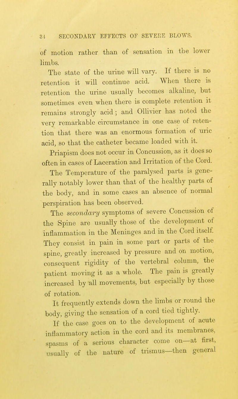 of motion rather than of sensation in the lower limbs. The state of the nrine will vary. If there is no retention it will continue acid. When there is retention the urine usually becomes alkaline, but sometimes even when there is complete retention it remains strongly acid; and Ollivier has noted the very remarkable circumstance in one case of reten- tion that there was an enormous formation of uric acid, so that the catheter became loaded with it. Priapism does not occur in Concussion, as it does so often in cases of Laceration and Irritation of the Cord. The Temperature of the paralysed parts is gene- rally notably lower than that of the healthy parts of the body, and in some cases an absence of normal perspiration has been observed. The secondary symptoms of severe Concussion of the Spine are usually those of the development of inflammation in the Meninges and in the Cord itself. They consist in pain in some part or parts of the spine, greatly increased by pressure and on motion, consequent rigidity of the vertebral column, the patient moving it as a whole. The pain is greatly increased by all movements, but especially by those of rotation. It frequently extends down the limbs or round the body, giving the sensation of a cord tied tightly. If'the case goes on to the development of acute inflammatory action in the cord and its membranes, spasms of a serious character come on—at first, usually of the nature of trismus—then general