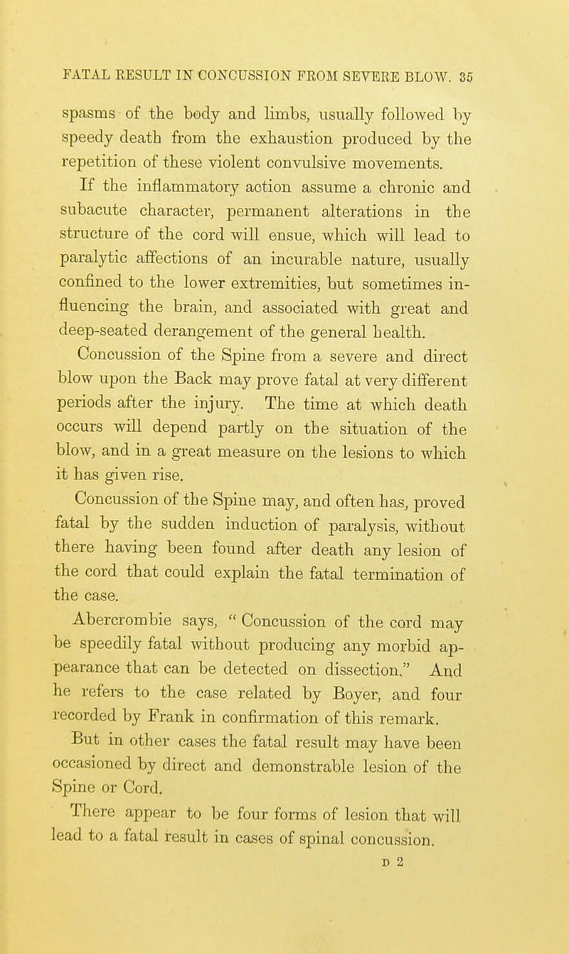 spasms of the body and limbs, usually followed by speedy death from the exhaustion produced by the repetition of these violent convulsive movements. If the inflammatory action assume a chronic and subacute character, permanent alterations in the structure of the cord will ensue, which will lead to paralytic affections of an incurable nature, usually confined to the lower extremities, but sometimes in- fluencing the brain, and associated with great and deep-seated derangement of the general health. Concussion of the Spine from a severe and direct blow upon the Back may prove fatal at very different periods after the injury. The time at which death occurs will depend partly on the situation of the blow, and in a great measure on the lesions to which it has given rise. Concussion of the Spine may, and often has, proved fatal by the sudden induction of paralysis, without there having been found after death any lesion of the cord that could explain the fatal termination of the case. Abercrombie says,  Concussion of the cord may be speedily fatal without producing any morbid ap- pearance that can be detected on dissection, And he refers to the case related by Boyer, and four recorded by Frank in confirmation of this remark. But in other cases the fatal result may have been occasioned by direct and demonstrable lesion of the Spine or Cord. There appear to be four forms of lesion that will lead to a fatal result in cases of spinal concussion. D 2