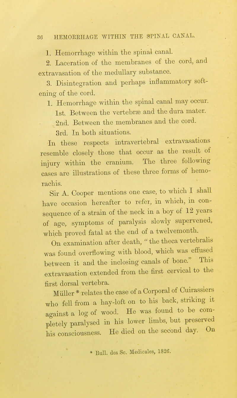 1. Hemorrhage within the spinal canal. 2. Laceration of the membranes of the cord, and extravasation of the medullary substance. 3. Disintegration and perhaps inflammatory soft- ening of the cord. 1. Hemorrhage within the spinal canal may occur. 1st. Between the vertebrse and the dura mater. 2nd. Between the membranes and the cord. 3rd. In both situations. In these respects intravertebral extravasations resemble closely those that occur as the result of injury within the cranium. The three following cases are illustrations of these three forms of hemo- rachis. Sir A. Cooper mentions one case, to which I shall have occasion hereafter to refer, in which, in con- sequence of a strain of the neck in a boy of 12 years of age, symptoms of paralysis slowly supervened, which proved fatal at the end of a twelvemonth. On examination after death,  the theca vertebralis was found overflowing with blood, which was effused between it and the inclosing canals of bone. This extravasation extended from the first cervical to the first dorsal vertebra. Miiller * relates the case of a Corporal of Cuirassiers who fell from a hay-loft on to his back, striking it ao-ainst a log of wood. He was found to be com- pletely paralysed in his lower limbs, but preserved his consciousness. He died on the second day. On * Bull, dcs Sc. Medicalcs, 1826.