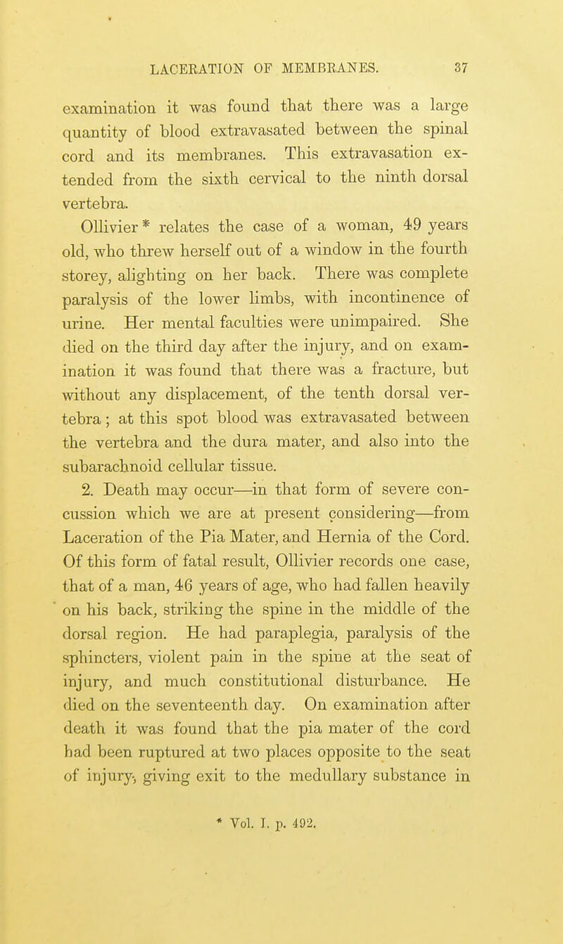 examination it was found that there was a large quantity of blood extravasated between the spinal cord and its membranes. This extravasation ex- tended from the sixth cervical to the ninth dorsal vertebra. Ollivier * relates the case of a woman, 49 years old, who threw herself out of a window in the fourth storey, alighting on her back. There was complete paralysis of the lower limbs, with incontinence of urine. Her mental faculties were unimpaired. She died on the third day after the injury, and on exam- ination it was found that there was a fracture, but without any displacement, of the tenth dorsal ver- tebra ; at this spot blood was extravasated between the vertebra and the dura mater, and also into the subarachnoid cellular tissue. 2. Death may occur—in that form of severe con- cussion which we are at present considering—from Laceration of the Pia Mater, and Hernia of the Cord. Of this form of fatal result, Ollivier records one case, that of a man, 46 years of age, who had fallen heavily on his back, striking the spine in the middle of the dorsal region. He had paraplegia, paralysis of the sphincters, violent pain in the spine at the seat of injury, and much constitutional disturbance. He died on the seventeenth day. On examination after death it was found that the pia mater of the cord had been ruptured at two places opposite to the seat of injury, giving exit to the medullary substance in * Vol. I. p. 492.