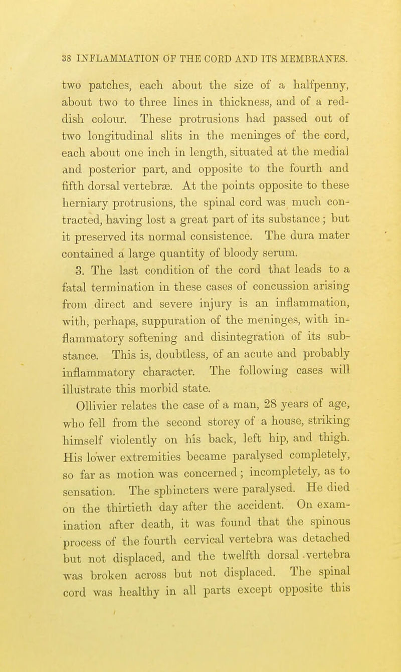 two patches, each about the size of a halfpenny, about two to three lines in thickness, and of a red- dish colour. These protrusions had passed out of two longitudinal slits in the meninges of the cord, each about one inch in length, situated at the medial and posterior part, and opposite to the fourth and fifth dorsal vertebrae. At the points opposite to these herniary protrusions, the spinal cord was much con- tracted, having lost a great part of its substance; but it preserved its normal consistence. The dura mater contained a large quantity of bloody serum. 3. The last condition of the cord that leads to a fatal termination in these cases of concussion arising from direct and severe injury is an inflammation, with, perhaps, suppuration of the meninges, with in- flammatory softening and disintegration of its sub- stance. This is, doubtless, of an acute and probably inflammatory character. The following cases will illustrate this morbid state. Ollivier relates the case of a man, 28 years of age, who fell from the second storey of a house, striking himself violently on his back, left hip, and thigh. His lower extremities became paralysed completely, so far as motion was concerned ; incompletely, as to sensation. The sphincters were paralysed. He died on the thirtieth day after the accident. On exam- ination after death, it was found that the spinous process of the fourth cervical vertebra was detached but not displaced, and the twelfth dorsal-vertebra was broken across but not displaced. The spinal cord was healthy in all parts except opposite this