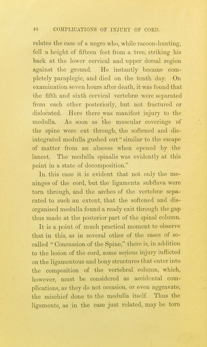 relates the case of a negro who, while racoon-hunting, fell a height of fifteen feet from a tree, striking his back at the lower cervical and upper dorsal region against the ground. He instantly became com- pletely paraplegic, and died on the tenth day. On examination seven hours after death, it was found that the fifth and sixth cervical vertebrse were separated from each other posteriorly, but not fractured or dislocated. Here there was manifest injury to the medulla. As soon as the muscular coverings of the spine were cut through, the softened and dis- integrated medulla gushed out similar to the escape of matter from an abscess when opened by the lancet. The medulla spinalis was evidently at this point in a state of decomposition. In this case it is evident that not only the me- ninges of the cord, but the ligamenta subflava were torn through, and the arches of the vertebra? sepa- rated to such an extent, that the softened and dis- organised medulla found a ready exit through the gap thus made at the posterior part of the spinal column. It is a point of much practical moment to observe that in this, as in several other of the cases of so- called  Concussion of the Spine, there is, in addition to the lesion of the cord, some serious injury inflicted on the ligamentous and bony structures that enter into the composition of the vertebral column, which, however, must be considered as accidental com- plications, as they do not occasion, or even aggravate, the mischief done to the medulla itself. Thus the ligaments, as in the case just related, may be torn