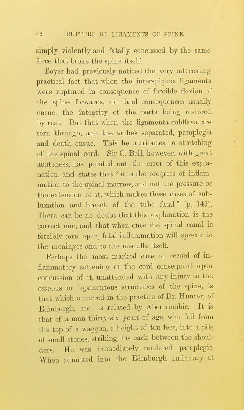 simply violently and fatally concussed by the same force that broke the spine itself. Boyer had previously noticed the very interesting practical fact, that when the interspinous ligaments were ruptured in consequence of forcible flexion of the spine forwards, no fatal consequences usually ensue, the integrity of the parts being restored by rest. But that when the ligamenta subflava are torn through, and the arches separated, paraplegia and death ensue. This he attributes to stretching of the spinal cord. Sir C. Bell, however, with great acuteness, has pointed out the error of this expla- nation, and states that  it is the progress of inflam- mation to the spinal marrow, and not the pressure or the extension of it, which makes these cases of sub- luxation and breach of the tube fatal (p. 149). There can be no doubt that this explanation is the correct one, and that when once the spinal canal is forcibly torn open, fatal inflammation will spread to the meninges and to the medulla itself. Perhaps the most marked case on record of in- flammatory softening of the cord consequent upon concussion of it, unattended with any injury to the osseous or ligamentous structures of the spine, is that which occurred in the practice of Dr. Hunter, of Edinburgh, and is related by Abercrombie. It is that of a man thirty-six years of age, who fell from the top of a waggon, a height of ten feet, into a pile of small stones, striking his back between the shoul- ders. He was immediately rendered paraplegic. When admitted into the Edinburgh Infirmary al