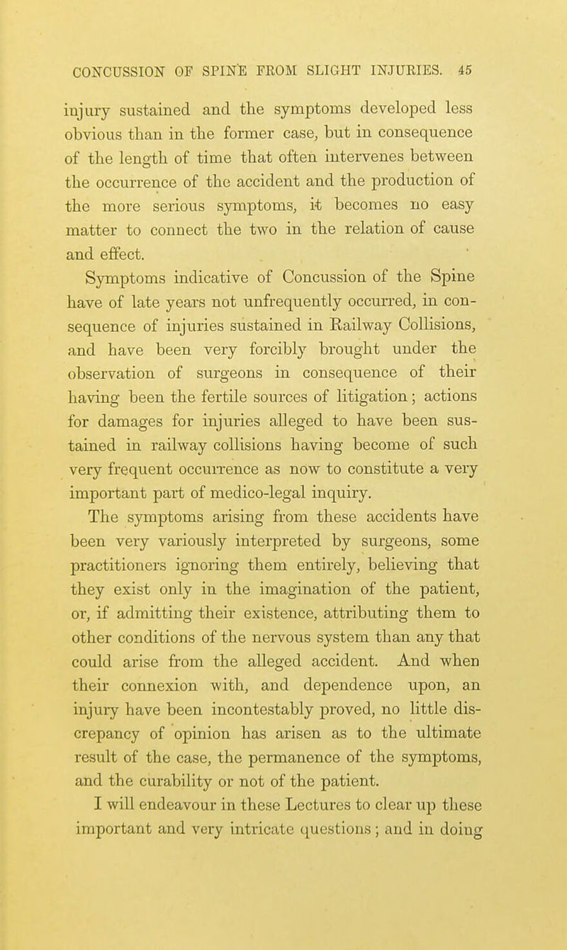 injury sustained and the symptoms developed less obvious than in the former case, but in consequence of the length of time that often intervenes between the occurrence of the accident and the production of the more serious symptoms, it becomes no easy matter to connect the two in the relation of cause and effect. Symptoms indicative of Concussion of the Spine have of late years not unfrequently occurred, in con- sequence of injuries sustained in Railway Collisions, and have been very forcibly brought under the observation of surgeons in consequence of their having been the fertile sources of litigation; actions for damages for injuries alleged to have been sus- tained in railway collisions having become of such very frequent occurrence as now to constitute a very important part of medico-legal inquiry. The symptoms arising from these accidents have been very variously interpreted by surgeons, some practitioners ignoring them entirely, believing that they exist only in the imagination of the patient, or, if admitting their existence, attributing them to other conditions of the nervous system than any that could arise from the alleged accident. And when their connexion with, and dependence upon, an injury have been incontestably proved, no little dis- crepancy of opinion has arisen as to the ultimate result of the case, the permanence of the symptoms, and the curability or not of the patient. I will endeavour in these Lectures to clear up these important and very intricate questions; and in doing