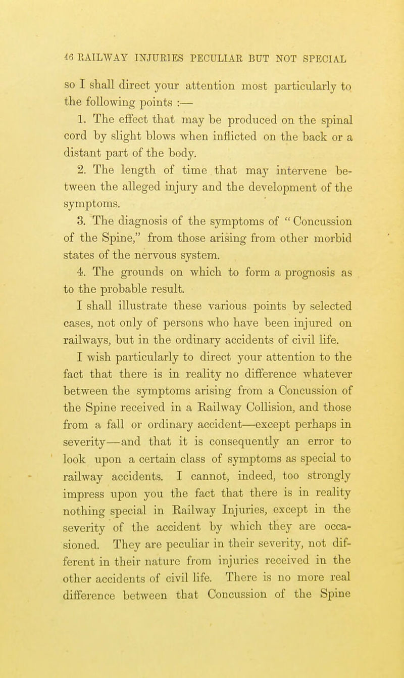 so I shall direct your attention most particularly to the following points :— 1. The effect that may be produced on the spinal cord by slight blows when inflicted on the back or a distant part of the body. 2. The length of time that may intervene be- tween the alleged injury and the development of the symptoms. 3. The diagnosis of the symptoms of  Concussion of the Spine, from those arising from other morbid states of the nervous system. 4. The grounds on which to form a prognosis as to the probable result. I shall illustrate these various points by selected cases, not only of persons who have been injured on railways, but in the ordinary accidents of civil life. I wish particularly to direct your attention to the fact that there is in reality no difference whatever between the symptoms arising from a Concussion of the Spine received in a Railway Collision, and those from a fall or ordinary accident—except perhaps in severity—and that it is consequently an error to look upon a certain class of symptoms as special to railway accidents. I cannot, indeed, too strongly impress upon you the fact that there is in reality nothing special in Railway Injuries, except in the severity of the accident by which they are occa- sioned. They are peculiar in their severity, not dif- ferent in their nature from injuries received in the other accidents of civil life. There is no more real difference between that Concussion of the Spine