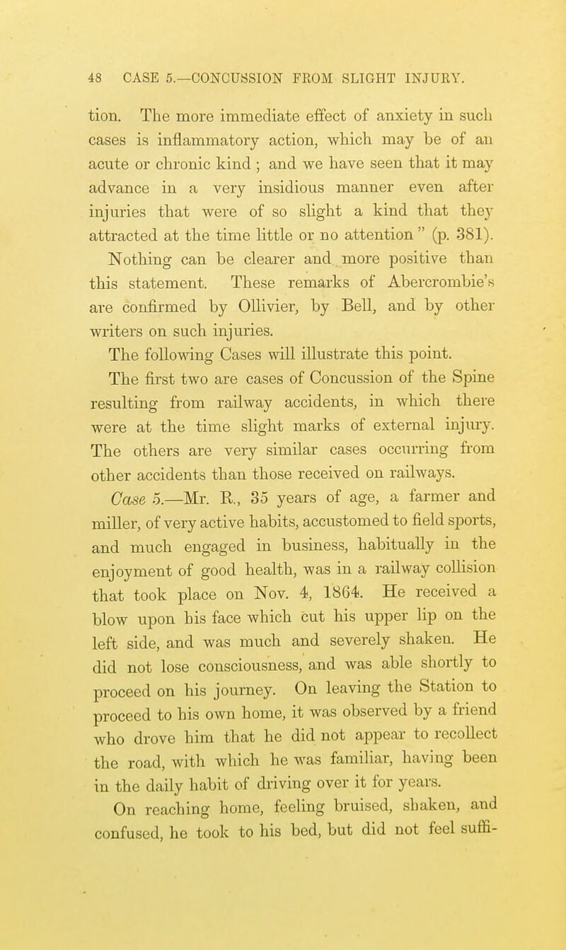 tion. The more immediate effect of anxiety in such cases is inflammatory action, which may be of an acute or chronic kind ; and we have seen that it may advance in a very insidious manner even after injuries that were of so slight a kind that they attracted at the time little or no attention  (p. 381). Nothing can he clearer and more positive than this statement. These remarks of Abercrombie's are confirmed by Ollivier, by Bell, and by other writers on such injuries. The following Cases will illustrate this point. The first two are cases of Concussion of the Spine resulting from railway accidents, in which there were at the time slight marks of external injury. The others are very similar cases occurring from other accidents than those received on railways. Case 5.—Mr. R, 35 years of age, a farmer and miller, of very active habits, accustomed to field sports, and much engaged in business, habitually in the enjoyment of good health, was in a railway collision that took place on Nov. 4, 1864. He received a blow upon his face which cut his upper lip on the left side, and was much and severely shaken. He did not lose consciousness, and was able shortly to proceed on his journey. On leaving the Station to proceed to his own home, it was observed by a friend who drove him that he did not appear to recollect the road, with which he was familiar, having been in the daily habit of driving over it for years. On reaching home, feeling bruised, shaken, and confused, he took to his bed, but did not feel suffi-