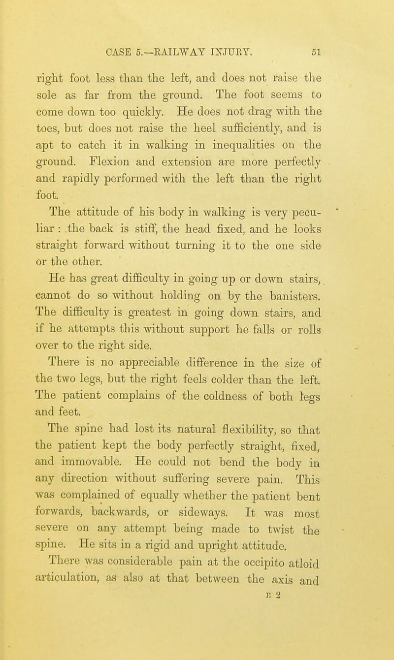 right foot less than the left, and does not raise the sole as far from the ground. The foot seerns to come down too quickly. He does not drag with the toes, but does not raise the heel sufficiently, and is apt to catch it in walking in inequalities on the ground. Flexion and extension are more perfectly and rapidly performed with the left than the right foot. The attitude of his body in walking is very pecu- liar : the back is stiff, the head fixed, and he looks straight forward without turning it to the one side or the other. He has great difficulty in going up or down stairs, cannot do so without holding on by the banisters. The difficulty is greatest in going down stairs, and if he attempts this without support he falls or rolls over to the right side. There is no appreciable difference in the size of the two legs, but the right feels colder than the left. The patient complains of the coldness of both legs and feet. The spine had lost its natural flexibility, so that the patient kept the body perfectly straight, fixed, and immovable. He could not bend the body in any direction without suffering severe pain. This was complained of equally whether the patient bent forwards, backwards, or sideways. It was most severe on any attempt being made to twist the spine. He sits in a rigid and upright attitude. There was considerable pain at the occipito atloid articulation, as also at that between the axis and n 2