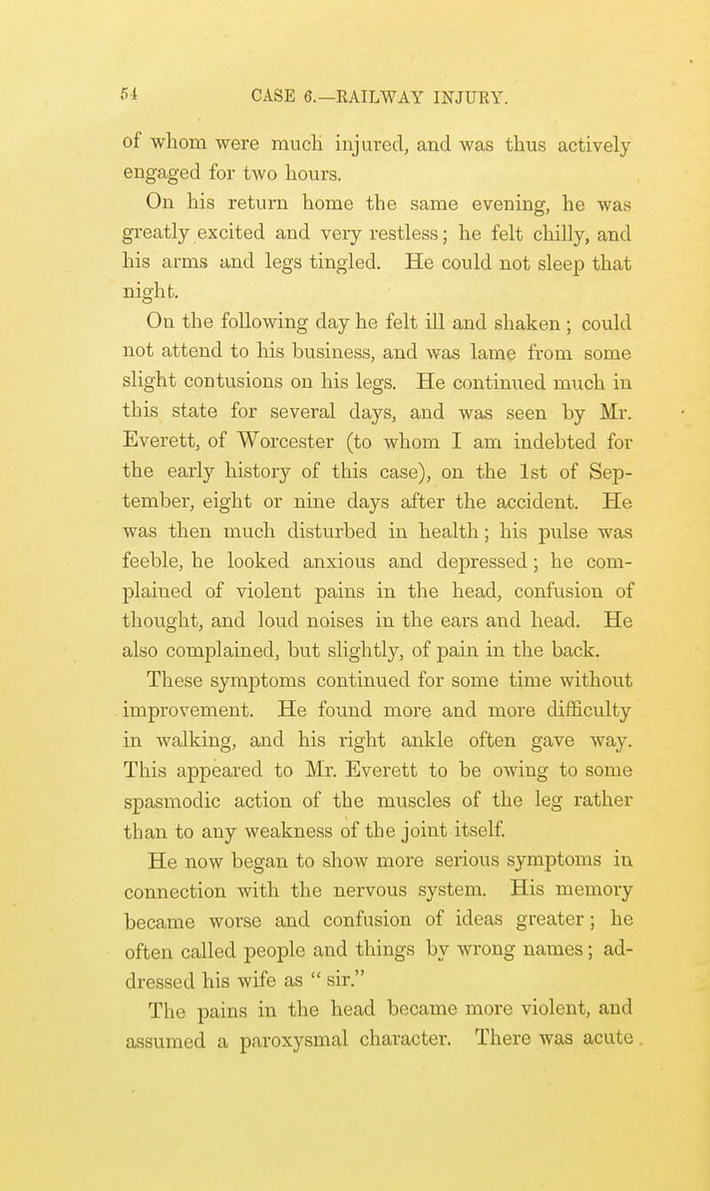 of whom were much injured, and was thus actively engaged for two hours. On his return home the same evening, he was greatly excited and very restless; he felt chilly, and his arms and legs tingled. He could not sleep that night. On the following day he felt ill and shaken ; could not attend to his business, and was lame from some slight contusions on his legs. He continued much in this state for several days, and was seen by Mr. Everett, of Worcester (to whom I am indebted for the early history of this case), on the 1st of Sep- tember, eight or nine days after the accident. He was then much disturbed in health; his pulse was feeble, he looked anxious and depressed; he com- plained of violent pains in the head, confusion of thought, and loud noises in the ears and head. He also complained, but slightly, of pain in the back. These symptoms continued for some time without improvement. He found more and more difficulty in walking, and his right ankle often gave way. This appeared to Mr. Everett to be owing to some spasmodic action of the muscles of the leg rather than to any weakness of the joint itself. He now began to show more serious symptoms in connection with the nervous system. His memory became worse and confusion of ideas greater; he often called people and things by wrong names; ad- dressed his wife as  sir. The pains in the head became more violent, and assumed a paroxysmal character. There was acute