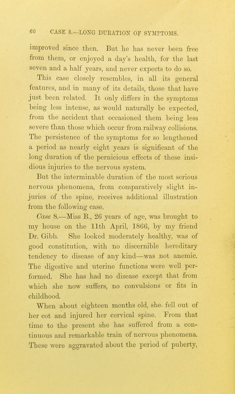 improved since then. But he has never been free from them, or enjoyed a day's health, for the last seven and a half years, and never expects to do so. This case closely resembles, in all its general features, and in many of its details, those that have just been related. It only differs in the symptoms being less intense, as would naturally be expected, from the accident that occasioned them being less severe than those which occur from railway collisions. The persistence of the symptoms for so lengthened a period as nearly eight years is significant of the long duration of the pernicious effects of these insi- dious injuries to the nervous system. But the interminable duration of the most serious nervous phenomena, from comparatively slight in- juries of the spine, receives additional illustration from the following case. Case 8.—Miss B., 26 years of age, was brought to my house on the 11th April, 1866, by my friend Dr. Gibb. She looked moderately healthy, was of good constitution, with no discernible hereditary tendency to disease of any kind—was not anemic. The digestive and uterine functions were well per- formed. She has had no disease except that from which she now suffers, no convulsions or fits in childhood. When about eighteen months old, she. fell out of her cot and injured her cervical spine. From that time to the present she has suffered from a con- tinuous and remarkable train of nervous phenomena. These were aggravated about the period of puberty,