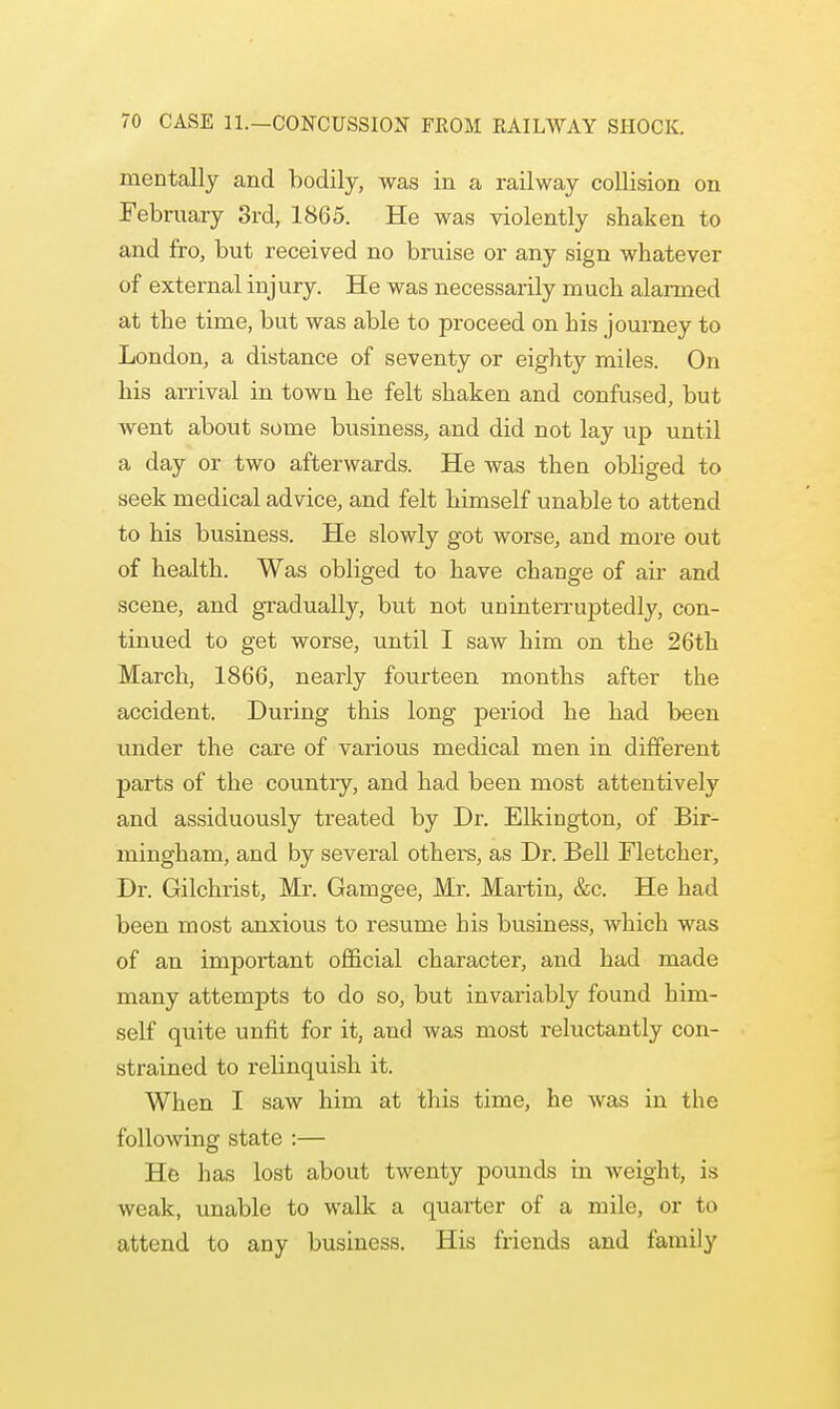 mentally and bodily, was in a railway collision on February 3rd, 1865. He was violently shaken to and fro, but received no bruise or any sign whatever of external injury. He was necessarily much alarmed at the time, but was able to proceed on his journey to London, a distance of seventy or eighty miles. On his arrival in town he felt shaken and confused, but went about some business, and did not lay up until a day or two afterwards. He was then obliged to seek medical advice, and felt himself unable to attend to his business. He slowly got worse, and more out of health. Was obliged to have change of air and scene, and gradually, but not uninterruptedly, con- tinued to get worse, until I saw him on the 26th March, 1866, nearly fourteen months after the accident. During this long period he had been under the care of various medical men in different parts of the country, and had been most attentively and assiduously treated by Dr. Elkington, of Bir- mingham, and by several others, as Dr. Bell Fletcher, Dr. Gilchrist, Mr. Gamgee, Mr. Martin, &c. He had been most anxious to resume his business, which was of an important official character, and had made many attempts to do so, but invariably found him- self quite unfit for it, and was most reluctantly con- strained to relinquish it. When I saw him at this time, he Avas in the following state :— He has lost about twenty pounds in weight, is weak, unable to walk a quarter of a mile, or to attend to any business. His friends and family