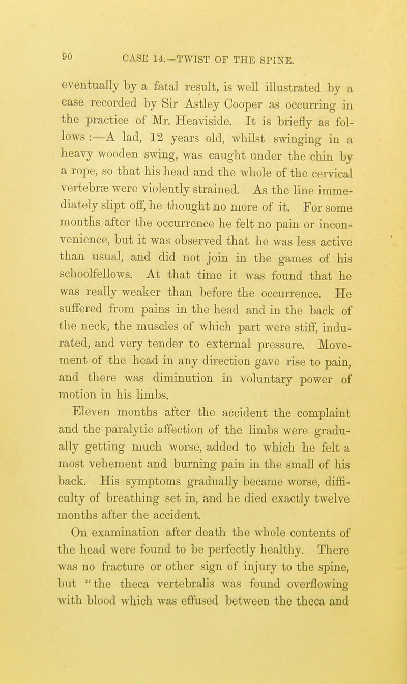 eventually by a fatal result, is well illustrated by a case recorded by Sir Astley Cooper as occurring in the practice of Mr. Heaviside. It is briefly as fol- lows :—A lad, 12 years old, whilst swinging in a heavy wooden swing, was caught under the chin by a rope, so that his head and the whole of the cervical vertebrae were violently strained. As the line imme- diately slipt off, he thought no more of it. For some months after the occurrence he felt no pain or incon- venience, but it was observed that he was less active than usual, and did not join in the games of his schoolfellows. At that time it was found that he was really weaker than before the occurrence. He suffered from pains in the head and in the back of the neck, the muscles of which part were stiff, indu- rated, and very tender to external pressure. Move- ment of the head in any direction gave rise to pain, and there was diminution in voluntary power of motion in his limbs. Eleven months after the accident the complaint and the paralytic affection of the limbs were gradu- ally getting much worse, added to which he felt a most vehement and burning pain in the small of his back. His symptoms gradually became worse, diffi- culty of breathing set in, and he died exactly twelve months after the accident. On examination after death the whole contents of the head were found to be perfectly healthy. There was no fracture or other sign of injury to the spine, but the theca vertebralis was found overflowing with blood which was effused between the theca aud