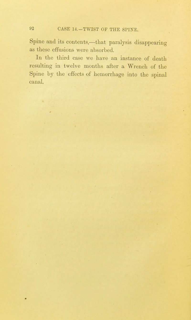 Spine and its contents,—that paralysis disappearing as these effusions were absorbed. In the third case we have an instance of death resulting in twelve months after a Wrench of the Spine by the effects of hemorrhage into the spinal canal. *