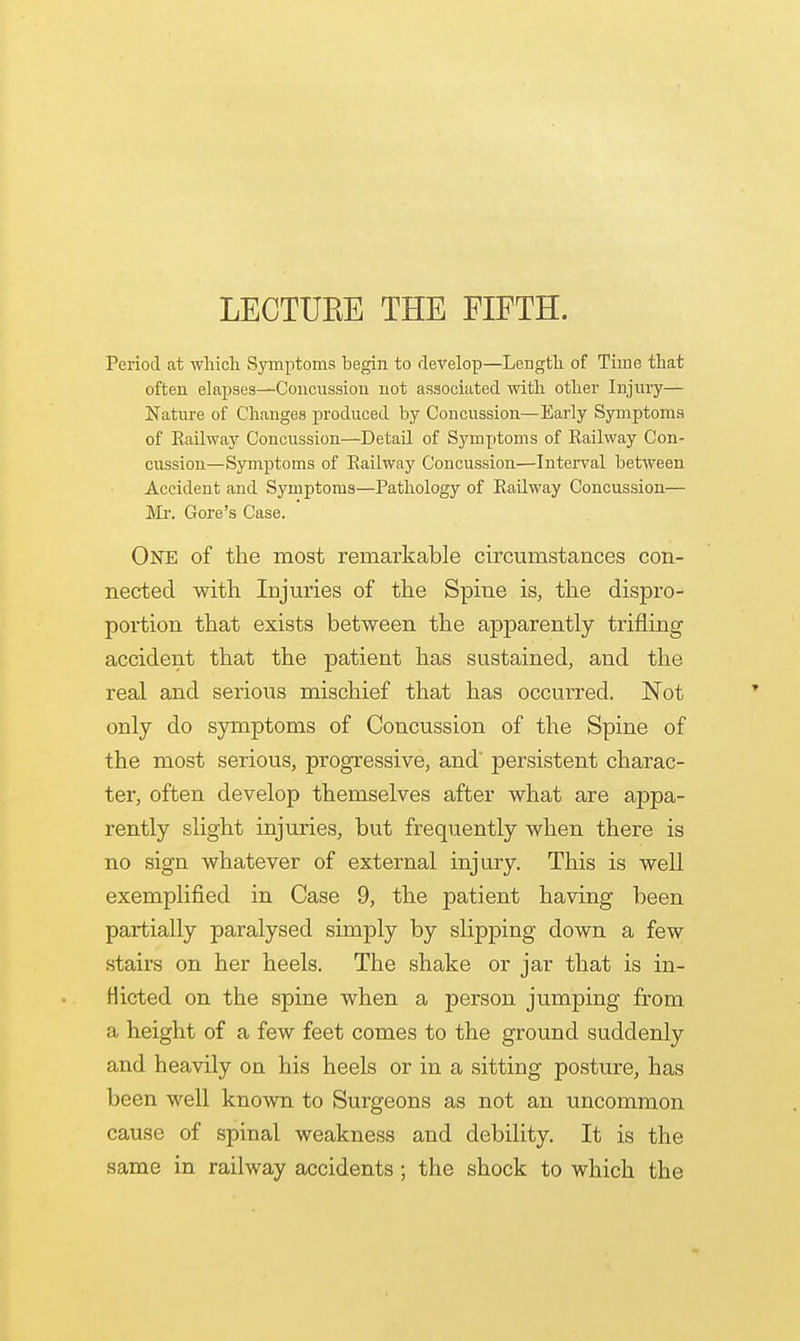 LECTUEE THE FIFTH. Period at which Symptoms begin to develop—Length of Time that often elapses—Concussion not associated with other Injury— Nature of Changes produced by Concussion—Early Symptoms of Railway Concussion—Detail of Symptoms of Railway Con- cussion—Symptoms of Railway Concussion—Interval between Accident and Symptoms—Pathology of Railway Concussion— Mr. Gore's Case. One of the most remarkable circumstances con- nected with Injuries of the Spine is, the dispro- portion that exists between the apparently trifling accident that the patient has sustained, and the real and serious mischief that has occurred. Not only do symptoms of Concussion of the Spine of the most serious, progressive, and' persistent charac- ter, often develop themselves after what are appa- rently slight injuries, but frequently when there is no sign whatever of external injury. This is well exemplified in Case 9, the patient having been partially paralysed simply by slipping down a few stairs on her heels. The shake or jar that is in- flicted on the spine when a person jumping from a height of a few feet comes to the ground suddenly and heavily on his heels or in a sitting posture, has been well known to Surgeons as not an uncommon cause of spinal weakness and debility. It is the same in railway accidents ; the shock to which the