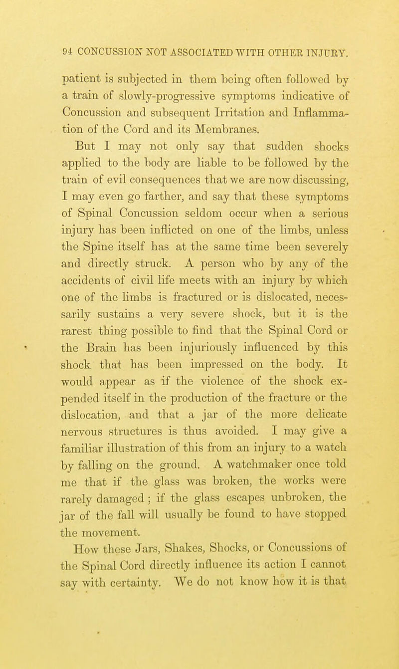 patient is subjected in them being often followed by a train of slowly-progressive symptoms indicative of Concussion and subsequent Irritation and Inflamma- tion of the Cord and its Membranes. But I may not only say that sudden shocks applied to the body are liable to be followed by the train of evil consequences that we are now discussing, I may even go farther, and say that these symptoms of Spinal Concussion seldom occur when a serious injury has been inflicted on one of the limbs, unless the Spine itself has at the same time been severely and directly struck. A person who by any of the accidents of civil life meets with an injury by which one of the limbs is fractured or is dislocated, neces- sarily sustains a very severe shock, but it is the rarest thing possible to find that the Spinal Cord or the Brain has been injuriously influenced by this shock that has been impressed on the body. It would appear as if the violence of the shock ex- pended itself in the production of the fracture or the dislocation, and that a jar of the more delicate nervous structures is thus avoided. I may give a familiar illustration of this from an injury to a watch by falling on the ground. A watchmaker once told me that if the glass was broken, the works were rarely damaged ; if the glass escapes unbroken, the jar of the fall will usually be found to have stopped the movement. How these Jars, Shakes, Shocks, or Concussions of the Spinal Cord directly influence its action I cannot say with certainty. We do not know how it is that