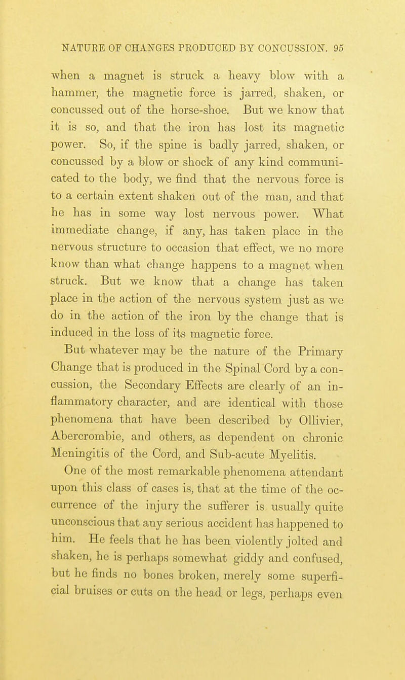 when a magnet is struck a heavy blow with a hammer, the magnetic force is jarred, shaken, or concussed out of the horse-shoe. But we know that it is so, and that the iron has lost its magnetic power. So, if the spine is badly jarred, shaken, or concussed by a blow or shock of any kind communi- cated to the body, we find that the nervous force is to a certain extent shaken out of the man, and that he has in some way lost nervous power. What immediate change, if any, has taken place in the nervous structure to occasion that effect, we no more know than what change happens to a magnet when struck. But we know that a change has taken place in the action of the nervous system just as we do in the action of the iron by the change that is induced in the loss of its magnetic force. But whatever may be the nature of the Primary Change that is produced in the Spinal Cord by a con- cussion, the Secondary Effects are clearly of an in- flammatory character, and are identical with those phenomena that have been described by Ollivier, Abercrombie, and others, as dependent on chronic Meningitis of the Cord, and Sub-acute Myelitis. One of the most remarkable phenomena attendant upon this class of cases is, that at the time of the oc- currence of the injury the sufferer is usually quite unconscious that any serious accident has happened to him. He feels that he has been violently jolted and shaken, he is perhaps somewhat giddy and confused, but he finds no bones broken, merely some superfi- cial bruises or cuts on the head or legs, perhaps even