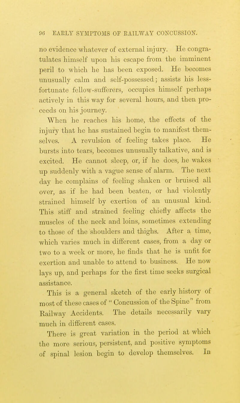 no evidence whatever of external injury. He congra- tulates himself upon his escape from the imminent peril to which he has been exposed. He becomes unusually calm and self-possessed; assists his less- fortunate fellow-sufferers, occupies himself perhaps actively in this way for several hours, and then pro- ceeds on his journey. When he reaches his home, the effects of the injury that he has sustained begin to manifest them- selves. A revulsion of feeling takes place. He bursts into tears, becomes unusually talkative, and is excited. He cannot sleep, or, if he does, he wakes up suddenly with a vague sense of alarm. The next day he complains of feeling shaken or bruised all over, as if he had been beaten, or had violently strained himself by exertion of an unusual kind. This stiff and strained feeling chiefly affects the muscles of the neck and loins, sometimes extending to those of the shoulders and thighs. After a time, which varies much in different cases, from a day or two to a week or more, he finds that he is unfit for exertion and unable to attend to business. He now lays up, and perhaps for the first time seeks surgical assistance. This is a general sketch of the early history of most of these cases of  Concussion of the Spine from Railway Accidents. The details necessarily vary much in different cases. There is great variation in the period at which the more serious, persistent, and positive symptoms of spinal lesion begin to develop themselves. In
