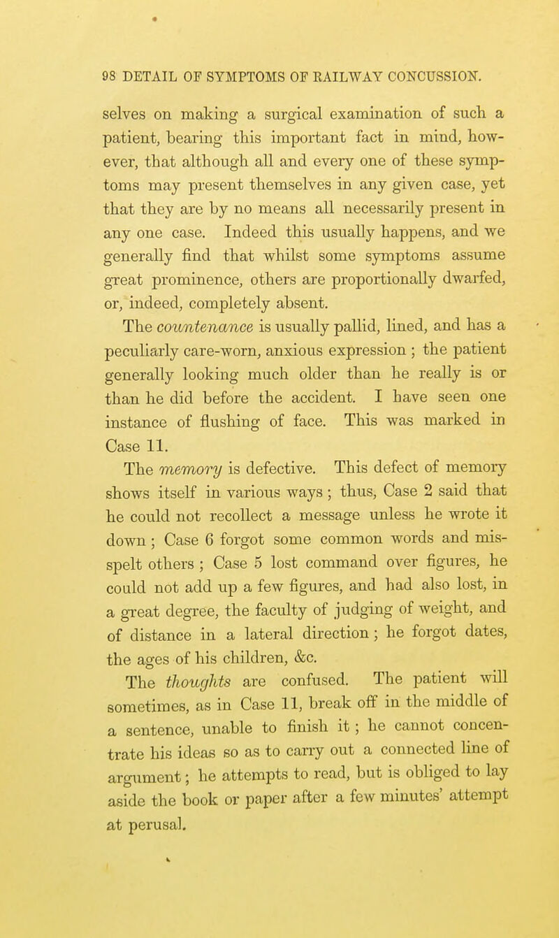 selves on making a surgical examination of such a patient, bearing this important fact in mind, how- ever, that although all and every one of these symp- toms may present themselves in any given case, yet that they are by no means all necessarily present in any one case. Indeed this usually happens, and we generally find that whilst some symptoms assume great prominence, others are proportionally dwarfed, or, indeed, completely absent. The countenance is usually pallid, lined, and has a peculiarly care-worn, anxious expression ; the patient generally looking much older than he really is or than he did before the accident. I Lave seen one instance of flushing of face. This was marked in Case 11. The memory is defective. This defect of memory shows itself in various ways; thus, Case 2 said that he could not recollect a message unless he wrote it down; Case 6 forgot some common words and mis- spelt others ; Case 5 lost command over figures, he could not add up a few figures, and had also lost, in a great degree, the faculty of judging of weight, and of distance in a lateral direction; he forgot dates, the ages of his children, &c. The thoughts are confused. The patient will sometimes, as in Case 11, break off in the middle of a sentence, unable to finish it; he cannot concen- trate his ideas so as to carry out a connected line of argument; he attempts to read, but is obliged to lay aside the book or paper after a few minutes' attempt at perusal.