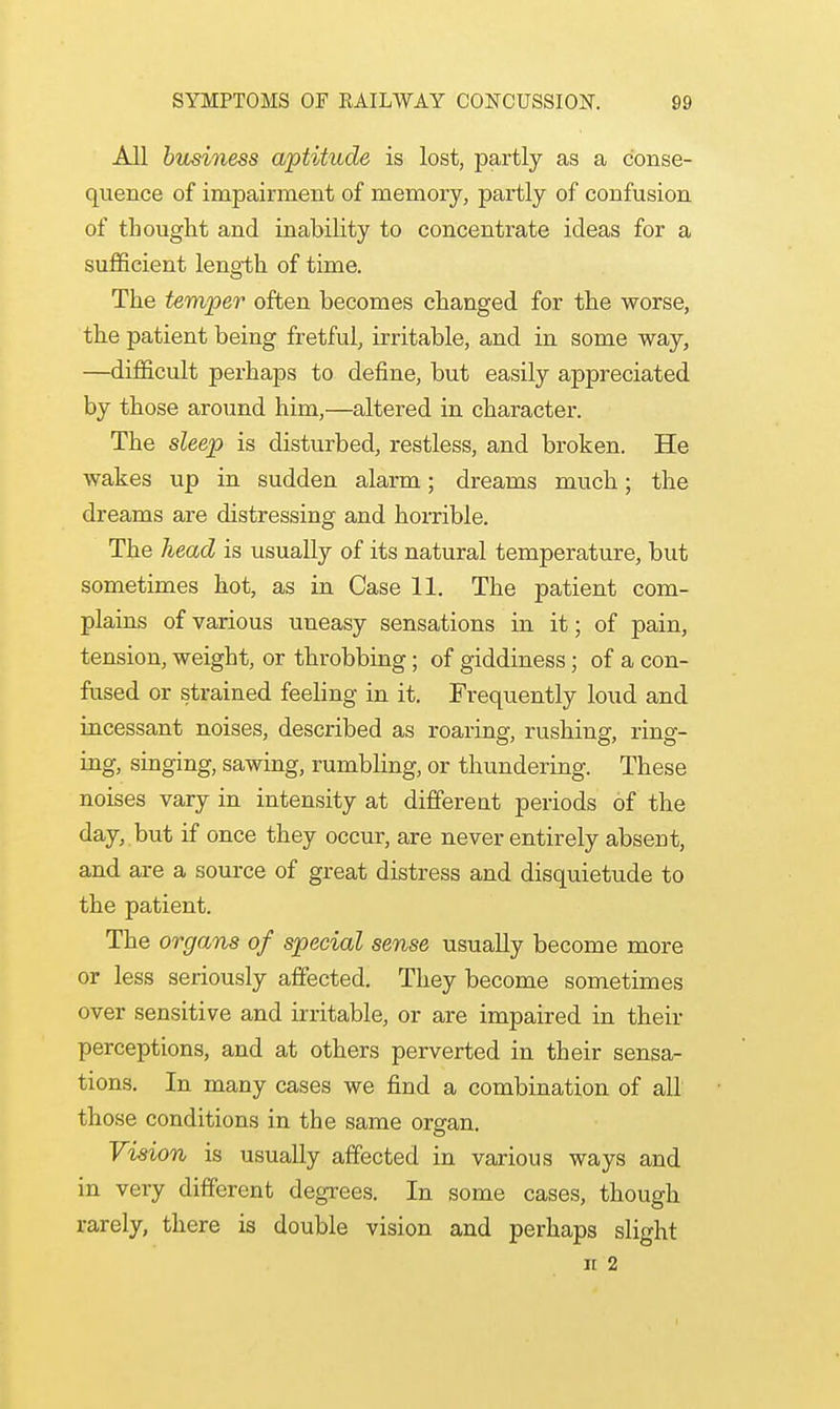 All business aptitude is lost, partly as a conse- quence of impairment of memory, partly of confusion of thought and inability to concentrate ideas for a sufficient length of time. The temper often becomes changed for the worse, the patient being fretful, irritable, and in some way, —difficult perhaps to define, but easily appreciated by those around him,—altered in character. The sleep is disturbed, restless, and broken. He wakes up in sudden alarm; dreams much; the dreams are distressing and horrible. The head is usually of its natural temperature, but sometimes hot, as in Case 11. The patient com- plains of various uneasy sensations in it; of pain, tension, weight, or throbbing; of giddiness; of a con- fused or strained feeling in it. Frequently loud and incessant noises, described as roaring, rushing, ring- ing, singing, sawing, rumbling, or thundering. These noises vary in intensity at different periods of the day, but if once they occur, are never entirely absent, and are a source of great distress and disquietude to the patient. The organs of special sense usually become more or less seriously affected. They become sometimes over sensitive and irritable, or are impaired in their perceptions, and at others perverted in their sensa- tions. In many cases we find a combination of all those conditions in the same organ. Vision is usually affected in various ways and in very different degrees. In some cases, though rarely, there is double vision and perhaps slight n 2
