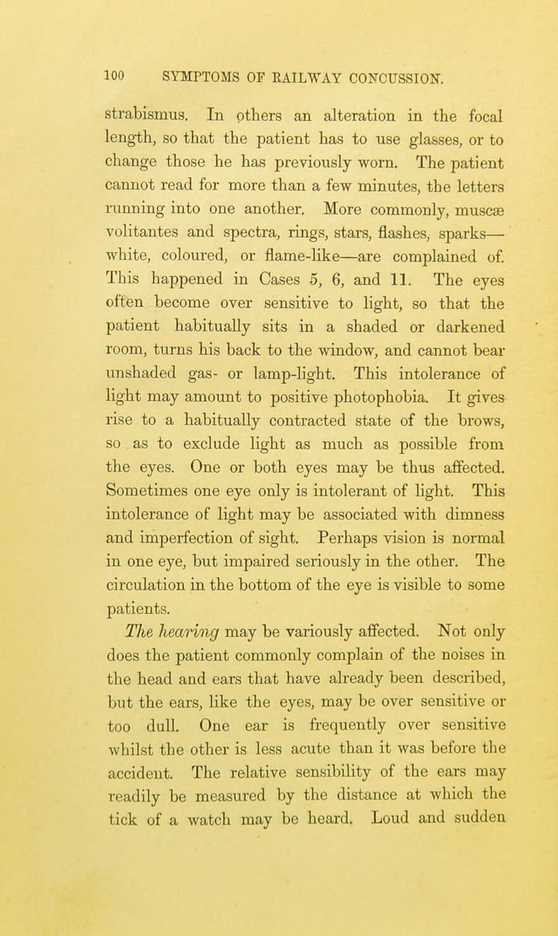strabismus. In others an alteration in the focal length, so that the patient has to use glasses, or to change those he has previously worn. The patient cannot read for more than a few minutes, the letters running into one another. More commonly, muscae volitantes and spectra, rings, stars, flashes, sparks— white, coloured, or flame-like—are complained of. This happened in Cases 5, 6, and 11. The eyes often become over sensitive to light, so that the patient habitually sits in a shaded or darkened room, turns his back to the window, and cannot bear unshaded gas- or lamp-light. This intolerance of light may amount to positive photophobia. It gives rise to a habitually contracted state of the brows, so as to exclude light as much as possible from the eyes. One or both eyes may be thus affected. Sometimes one eye only is intolerant of light. This intolerance of light may be associated with dimness and imperfection of sight. Perhaps vision is normal in one eye, but impaired seriously in the other. The circulation in the bottom of the eye is visible to some patients. The hearing may be variously affected. Not only does the patient commonly complain of the noises in the head and ears that have already been described, but the ears, like the eyes, may be over sensitive or too dull. One ear is frequently over sensitive whilst the other is less acute than it was before the accident. The relative sensibility of the ears may readily be measured by the distance at which the tick of a watch may be heard. Loud and sudden
