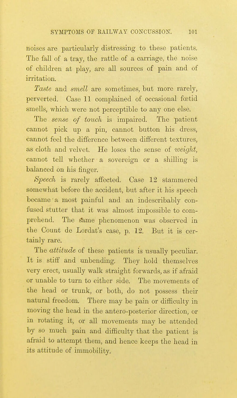 noises are particularly distressing to these patients. The fall of a tray, the rattle of a carriage, the noise of children at play, are all sources of pain and of irritation. Taste and smell are sometimes, but more rarely, perverted. Case 11 complained of occasional fetid smells, which were not perceptible to any one else. The sense of touch is impaired. The patient cannot pick up a pin, cannot button his dress, cannot feel the difference between different textures, as cloth and velvet. He loses the sense of weight, cannot tell whether a sovereign or a shilling is balanced on his finger. Speech is rarely affected. Case 12 stammered somewhat before the accident, but after it his speech became a most painful and an indescribably con- fused stutter that it was almost impossible to com- prehend. The toe phenomenon was observed in the Count de Lordat's case, p. 12. But it is cer- tainly rare. The attitude of these patients is usually peculiar. It is stiff and unbending. They hold themselves very erect, usually walk straight forwards, as if afraid or unable to turn to either side. The movements of the head or trunk, or both, do not possess their natural freedom. There may be pain or difficulty in moving the head in the antero-posterior direction, or in rotating it, or all movements may be attended by so much pain and difficulty that the patient is afraid to attempt them, and hence keeps the head in its attitude of immobility.