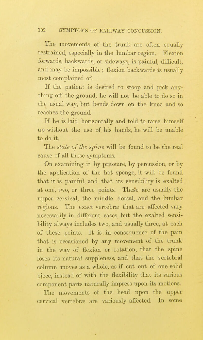 The movements of the trunk are often equally restrained, especially in the lumbar region. Flexion forwards, backwards, or sideways, is painful, difficult, and may be impossible; flexion backwards is usually most complained of. If the patient is desired to stoop and pick any- thing off the ground, he will not be able to do so in the usual way, but bends down on the knee and so reaches the ground. If he is laid horizontally and told to raise himself up without the use of his hands, he will be unable to do it. The state of the spine will be found to be the real cause of all these symptoms. On examining it by pressure, by percussion, or by the application of the hot sponge, it will be found that it is painful, and that its sensibility is exalted at one, two, or three points. These are usually the upper cervical, the middle dorsal, and the lumbar regions. The exact vertebrae that are affected vary necessarily in different cases, but the exalted sensi- bility always includes two, and usually three, at each of these points. It is in consequence of the pain that is occasioned by any movement of the trunk in the way of flexion or rotation, that the spine loses its natural suppleness, and that the vertebral column moves as a whole, as if cut out of one solid piece, instead of with the flexibility that its various component parts naturally impress upon its motions. The movements of the head upon the upper cervical vertebras are variously affected. In some