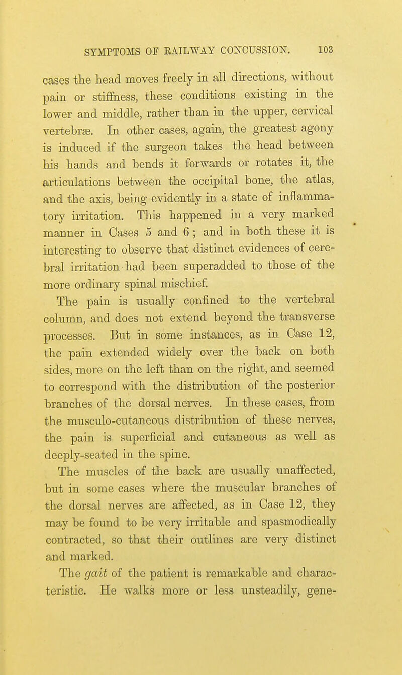 cases the head moves freely in all directions, without pain or stiffness, these conditions existing in the lower and middle, rather than in the upper, cervical vertebra. In other cases, again, the greatest agony is induced if the surgeon takes the head between his hands and bends it forwards or rotates it, the articulations between the occipital bone, the atlas, and the axis, being evidently in a state of inflamma- tory irritation. This happened in a very marked maimer in Cases 5 and 6 ; and in both these it is interesting to observe that distinct evidences of cere- bral irritation had been superadded to those of the more ordinary spinal mischief. The pain is usually confined to the vertebral column, and does not extend beyond the transverse processes. But in some instances, as in Case 12, the pain extended widely over the back on both sides, more on the left than on the right, and seemed to correspond with the distribution of the posterior branches of the dorsal nerves. In these cases, from the musculo-cutaneous distribution of these nerves, the pain is superficial and cutaneous as well as deeply-seated in the spine. The muscles of the back are usually unaffected, but in some cases where the muscular branches of the dorsal nerves are affected, as in Case 12, they may be found to be very irritable and spasmodically contracted, so that their outlines are very distinct and marked. The gait of the patient is remarkable and charac- teristic. He walks more or less unsteadily, gene-