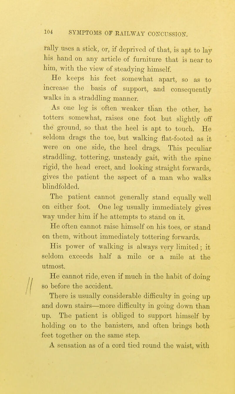 rally uses a stick, or, if deprived of that, is apt to lay his hand on any article of furniture that is near to him, with the view of steadying himself. He keeps his feet somewhat apart, so as to increase the hasis of support, and consequently walks in a straddling manner. As one leg is often weaker than the other, he totters somewhat, raises one foot hut slightly off the ground, so that the heel is apt to touch. He seldom drags the toe, but walking flat-footed as it were on one side, the heel drags. This peculiar straddling, tottering, unsteady gait, with the spine rigid, the head erect, and looking straight forwards, gives the patient the aspect of a man who walks blindfolded. The patient cannot generally stand equally well on either foot. One leg usually immediately gives way under him if he attempts to stand on it. He often cannot raise himself on his toes, or stand on them, without immediately tottering fonvards. His power of walking is always very limited; it seldom exceeds half a mile or a mile at the utmost. He cannot ride, even if much in the habit of doing so before the accident. There is usually considerable difficulty in going up and down stairs—more difficulty in going down than up. The patient is obliged to support himself by holding on to the banisters, and often brings both feet together on the same step. A sensation as of a cord tied round the waist, with