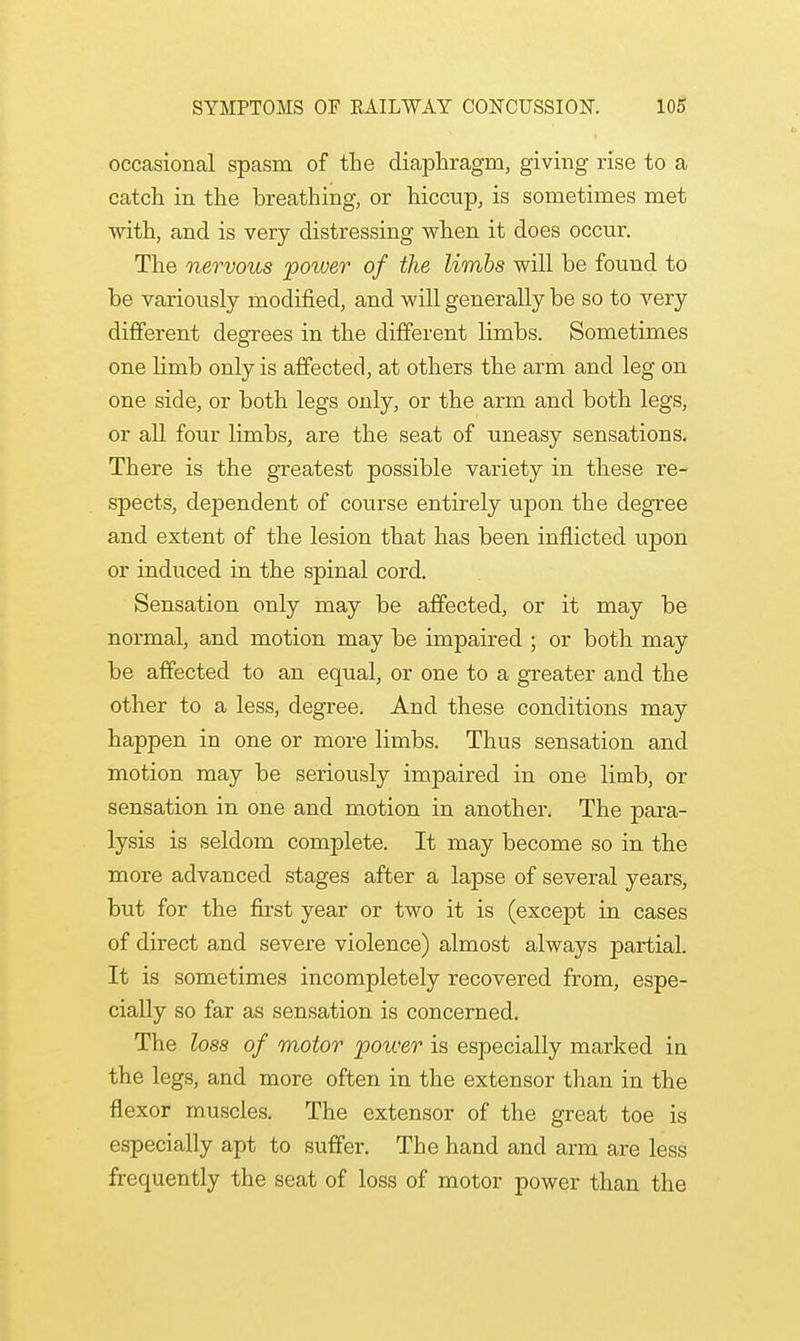 occasional spasm of the diaphragm, giving rise to a catch in the breathing, or hiccup, is sometimes met with, and is very distressing when it does occur. The nervous power of the limbs will be found to be variously modified, and will generally be so to very different degrees in the different limbs. Sometimes one limb only is affected, at others the arm and leg on one side, or both legs only, or the arm and both legs, or all four limbs, are the seat of uneasy sensations. There is the greatest possible variety in these re- spects, dependent of course entirely upon the degree and extent of the lesion that has been inflicted upon or induced in the spinal cord. Sensation only may be affected, or it may be normal, and motion may be impaired ; or both may be affected to an equal, or one to a greater and the other to a less, degree. And these conditions may happen in one or more limbs. Thus sensation and motion may be seriously impaired in one limb, or sensation in one and motion in another. The para- lysis is seldom complete. It may become so in the more advanced stages after a lapse of several years, but for the first year or two it is (except in cases of direct and severe violence) almost always partial. It is sometimes incompletely recovered from, espe- cially so far as sensation is concerned. The loss of motor power is especially marked in the legs, and more often in the extensor than in the flexor muscles. The extensor of the great toe is especially apt to suffer. The hand and arm are less frequently the seat of loss of motor power than the