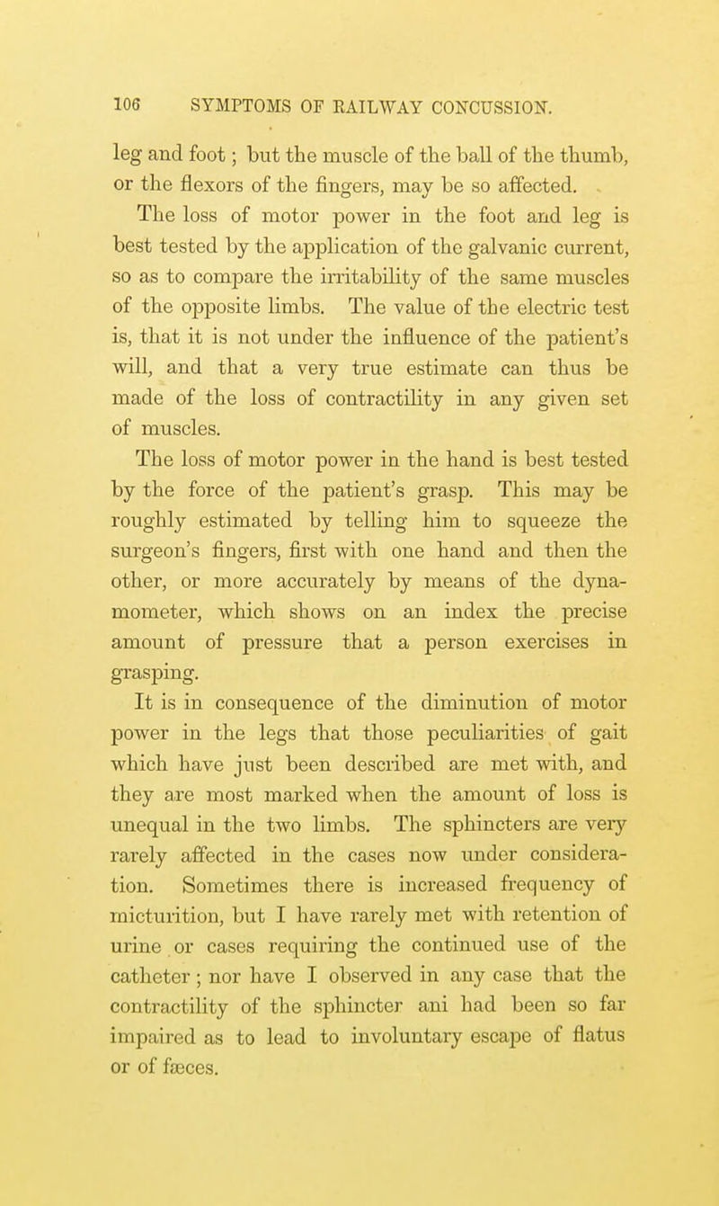 leg and foot; but the muscle of the ball of the thumb, or the flexors of the fingers, may be so affected. The loss of motor power in the foot and leg is best tested by the application of the galvanic current, so as to compare the irritabdity of the same muscles of the opposite limbs. The value of the electric test is, that it is not under the influence of the patient's will, and that a very true estimate can thus be made of the loss of contractdity in any given set of muscles. The loss of motor power in the hand is best tested by the force of the patient's grasp. This may be roughly estimated by telling him to squeeze the surgeon's fingers, first with one hand and then the other, or more accurately by means of the dyna- mometer, which shows on an index the precise amount of pressure that a person exercises in grasping. It is in consequence of the diminution of motor power in the legs that those peculiarities of gait which have just been described are met with, and they axe most marked when the amount of loss is unequal in the two limbs. The sphincters are very rarely affected in the cases now under considera- tion. Sometimes there is increased frequency of micturition, but I have rarely met with retention of urine or cases requiring the continued use of the catheter ; nor have I observed in any case that the contractility of the sphincter ani had been so far impaired as to lead to involuntary escape of flatus or of faeces.