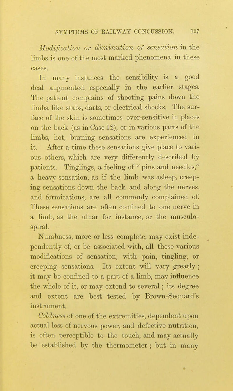 Modification or diminution of sensation in the limbs is one of the most marked phenomena m these cases. In many instances the sensibility is a good deal augmented, especially in the earlier stages. The patient complains of shooting pains down the limbs, like stabs, darts, or electrical shocks. The sur- face of the skin is sometimes over-sensitive in places on the back (as in Case 12), or in various parts of the limbs, hot, burning sensations are experienced in it. After a time these sensations give place to vari- ous others, which are very differently described by patients. Tinglings, a feeling of  pins and needles, a heavy sensation, as if the limb was asleep, creep- ing sensations down the back and along the nerves, and formications, are all commonly complained of. These sensations are often confined to one nerve in a limb, as the ulnar for instance, or the musculo- spiral. Numbness, more or less complete, may exist inde- pendently of, or be associated with, all these various modifications of sensation, with pain, tingling, or creeping sensations. Its extent will vary greatly; it may be confined to a part of a limb, may influence the whole of it, or may extend to several; its degree and extent are best tested by Brown-Sequard's instrument. Coldness of one of the extremities, dependent upon actual loss of nervous power, and defective nutrition, is often perceptible to the touch, and may actually be established by the thermometer ; but in many