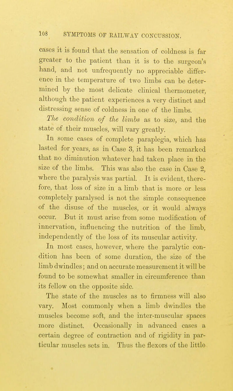 cases it is found that the sensation of coldness is far greater to the patient than it is to the surgeon's hand, and not unfrequently no appreciable differ- ence in the temperature of two limbs can be deter- mined by the most delicate clinical thermometer, although the patient experiences a very distinct and distressing sense of coldness in one of the limbs. The condition of the limbs as to size, and the state of their muscles, will vary greatly. In some cases of complete paraplegia, which has lasted for years, as in Case 3, it has been remarked that no diminution whatever had taken place in the size of the limbs. This was also the case in Case 2, where the paralysis was partial. It is evident, there- fore, that loss of size in a limb that is more or less completely paralysed is not the simple consequence of the disuse of the muscles, or it would always occur. But it must arise from some modification of innervation, influencing the nutrition of the limb, independently of the loss of its muscular activity. In most cases, however, where the paralytic con- dition has been of some duration, the size of the limb dwindles; and on accurate measurement it will be found to be somewhat smaller in circumference than its fellow on the opposite side. The state of the muscles as to firmness will also vary. Most commonly when a limb dwindles the muscles become soft, and the inter-muscular spaces more distinct. Occasionally in advanced cases a certain degree of contraction and of rigidity in par- ticular muscles sets in. Thus the flexors of the little
