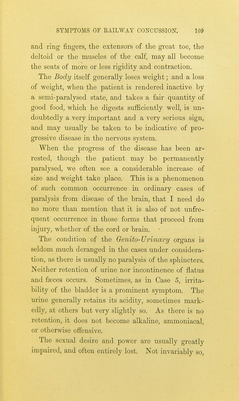 and ring fingers, the extensors of the great toe, the deltoid or the muscles of the calf, may all become the seats of more or less rigidity and contraction. The Body itself generally loses weight; and a loss of weight, when the patient is rendered inactive by a semi-paralysed state, and takes a fair quantity of good food, which he digests sufficiently well, is un- doubtedly a very important and a very serious sign, and may usually be taken to be indicative of pro- gressive disease in the nervous system. When the progress of the disease has been ar- rested, though the patient may be permanently paralysed, we often see a considerable increase of size and weight take place. This is a phenomenon of such common occurrence in ordinary cases of paralysis from disease of the brain, that I need do no more than mention that it is also of not unfre- quent occurrence in those forms that proceed from injury, whether of the cord or brain. The condition of the Genito-Urinary organs is seldom much deranged in the cases under considera- tion, as there is usually no paralysis of the sphincters. Neither retention of urine nor incontinence of flatus and faeces occurs. Sometimes, as in Case 5, irrita- bility of the bladder is a prominent symptom. The mine generally retains its acidity, sometimes mark- edly, at others but very slightly so. As there is no retention, it does not become alkaline, ammoniacal, or otherwise offensive. The sexual desire and power are usually greatly impaired, and often entirely lost. Not invariably so,