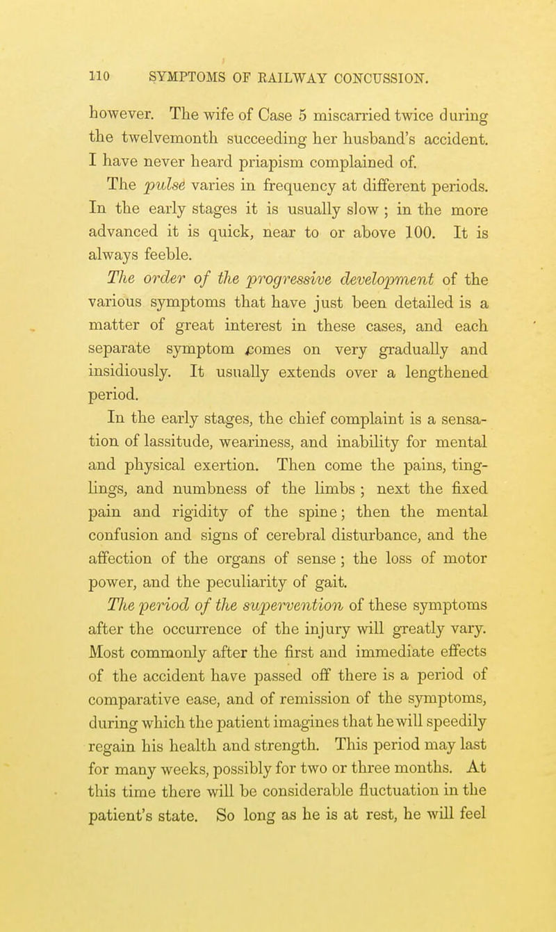 however. The wife of Case 5 miscarried twice during the twelvemonth succeeding her husband's accident. I have never heard priapism complained of. The 'pulse varies in frequency at different periods. In the early stages it is usually slow ; in the more advanced it is quick, near to or above 100. It is always feeble. The order of the progressive development of the various symptoms that have just been detailed is a matter of great interest in these cases, and each separate symptom ponies on very gradually and insidiously. It usually extends over a lengthened period. In the early stages, the chief complaint is a sensa- tion of lassitude, weariness, and inability for mental and physical exertion. Then come the pains, ting- lings, and numbness of the limbs ; next the fixed pain and rigidity of the spine; then the mental confusion and signs of cerebral disturbance, and the affection of the organs of sense ; the loss of motor power, and the peculiarity of gait. The period of the supervention of these symptoms after the occurrence of the injury will greatly vary. Most commonly after the first and immediate effects of the accident have passed off there is a period of comparative ease, and of remission of the symptoms, during which the patient imagines that he will speedily regain his health and strength. This period may last for many weeks, possibly for two or three months. At this time there will be considerable fluctuation in the patient's state. So long as he is at rest, he will feel
