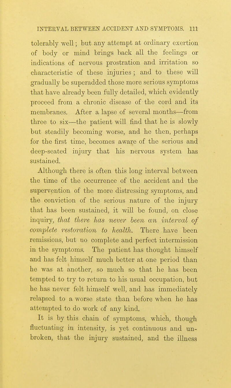 tolerably well; but any attempt at ordinary exertion of body or mind brings back all the feelings or indications of nervous prostration and irritation so characteristic of these injuries ; and to these will gradually be superadded those more serious symptoms that have already been fully detailed, which evidently proceed from a chronic disease of the cord and its membranes. After a lapse of several months—from three to six—the patient will find that he is slowly but steadily becoming worse, and he then, perhaps for the first time, becomes awai;e of the serious and deep-seated injury that his nervous system has sustained. Although there is often this long interval between the time of the occurrence of the accident and the supervention of the more distressing symptoms, and the conviction of the serious nature of the injury that has been sustained, it will be found, on close inquiry, that there has never been an interval of complete restoration to health. There have been remissions, but uo complete and perfect intermission in the symptoms. The patient has thought himself and has felt himself much better at one period than he was at another, so much so that he has been tempted to try to return to his usual occupation, but he has never felt himself well, and has immediately relapsed to a worse state than before when he has attempted to do work of any kind. It is by this chain of symptoms, which, though fluctuatiug in intensity, is yet continuous and un- broken, that the injury sustained, and the illness