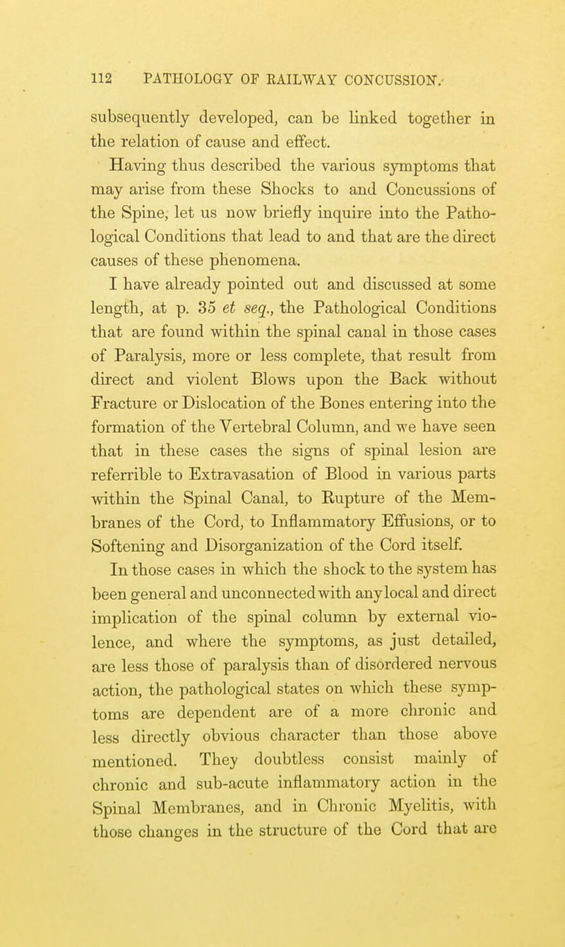 subsequently developed, can be linked together in the relation of cause and effect. Having thus described the various symptoms that may arise from these Shocks to and Concussions of the Spine, let us now briefly inquire into the Patho- logical Conditions that lead to and that are the direct causes of these phenomena. I have already pointed out and discussed at some length, at p. 35 et seq., the Pathological Conditions that are found within the spinal canal in those cases of Paralysis, more or less complete, that result from direct and violent Blows upon the Back without Fracture or Dislocation of the Bones entering into the formation of the Vertebral Column, and we have seen that in these cases the signs of spinal lesion are referrible to Extravasation of Blood in various parts within the Spinal Canal, to Rupture of the Mem- branes of the Cord, to Inflammatory Effusions, or to Softening and Disorganization of the Cord itself. In those cases in which the shock to the system has been general and unconnected with any local and direct implication of the spinal column by external vio- lence, and where the symptoms, as just detailed, are less those of paralysis than of disordered nervous action, the pathological states on which these symp- toms are dependent are of a more chronic and less directly obvious character than those above mentioned. They doubtless consist mainly of chronic and sub-acute inflammatory action in the Spinal Membranes, and in Chronic Myelitis, with those changes in the structure of the Cord that are