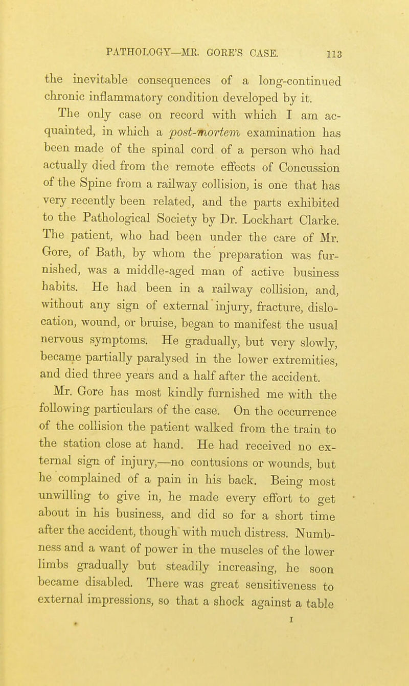 the inevitable consequences of a long-continued chronic inflammatory condition developed by it. The only case on record with which I am ac- quainted, in which a post-mortem examination has been made of the spinal cord of a person who had actually died from the remote effects of Concussion of the Spine from a railway collision, is one that has very recently been related, and the parts exhibited to the Pathological Society by Dr. Lockhart Clarke. The patient, who had been under the care of Mr. Gore, of Bath, by whom the preparation was fur- nished, was a middle-aged man of active business habits. He had been in a railway collision, and, without any sign of external' injury, fracture, dislo- cation, wound, or bruise, began to manifest the usual nervous symptoms. He gradually, but very slowly, became partially paralysed in the lower extremities, and died three years and a half after the accident. Mr. Gore has most kindly furnished me with the following particulars of the case. On the occurrence of the collision the patient walked from the train to the station close at hand. He had received no ex- ternal sign of injury,—no contusions or wounds, but he complained of a pain in his back. Being most unwilling to give in, he made every effort to get about in his business, and did so for a short time after the accident, though with much distress. Numb- ness and a want of power in the muscles of the lower limbs gradually but steadily increasing, he soon became disabled. There was great sensitiveness to external impressions, so that a shock against a table